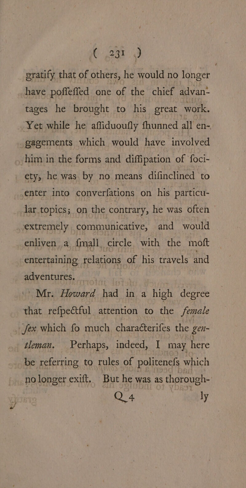 (3) eratify that of others, he would no longer have poffeffed one of the chief advan. tages he brought to his great work. Yet while he affiduoufly fhunned all en-. gagements which would have involved him in the forms and diffipation of foci- ety, he was. by no means difinclined to enter into converfations on his particu- lar topics; on the contrary, he was often _ extremely communicative, and would enliven a {mall circle. with the moft entertaining relations of his travels and adventures, _ “Mr. Howard had in a high degree that refpectful attention to the female _fex which fo much. charaéterifes the gen- tleman. Perhaps, indeed, I may here be referring to rules of politenefs which no longer exift, But he was as thorough- Oe aay