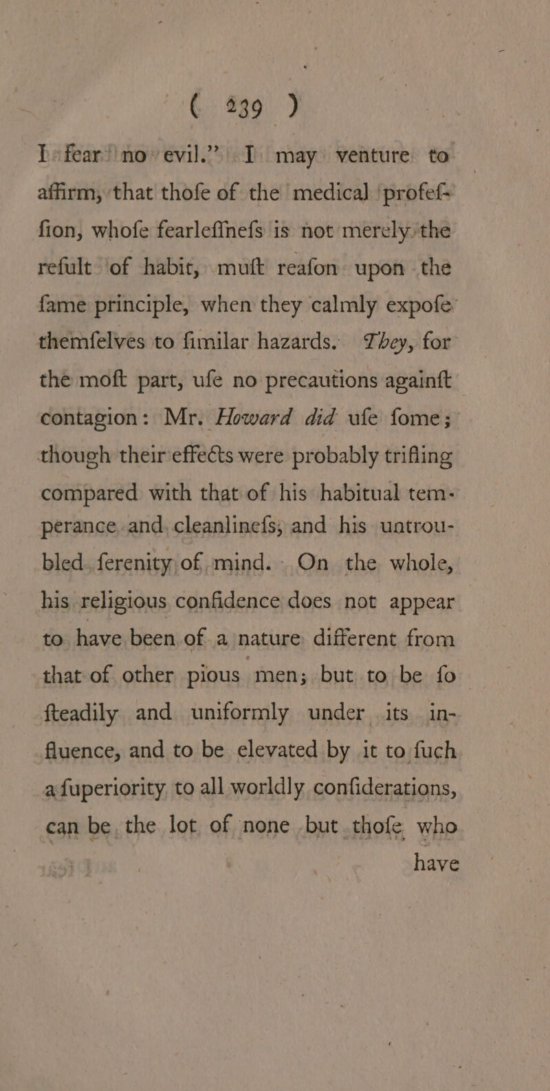 ¢ 839 ) I» fear’ no-evil.” I may venture to affirm, ‘that thofe of the medica] 'profef- fion, whofe fearleffinefs is not merely.the refult ‘of habir, muft reafon upon the fame principle, when they calmly expofe: themfelves to fimilar hazards. They, for the moft part, ufe no precautions againft contagion: Mr. Howard did ufe fome; though their effects were probably trifling compared with that of his habitual tem- perance and. cleanlinefs; and his uatrou- bled. ferenity,of mind. On the whole, his religious confidence does not appear to. have been of a nature different from that of. other pious men; but to be fo fteadily and uniformly under its. in- fluence, and to be elevated by it to fuch a fuperiority to all worldly confiderations, can be the lot of none but thofe who have