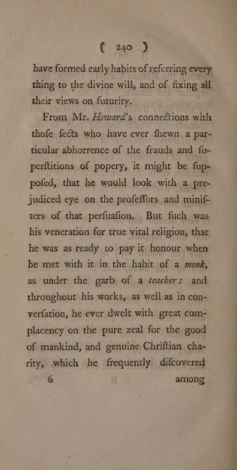 have formed early habits of referring every thing to the divine will, and of fixing all their views on. futurity. 3 From Mr. Howard’s connections with thofe fects who have ever fhewn a par- ticular abhorrence of the frauds and fu- perftitions of popery, it might be fup- pofed, that he would look with a pre- judiced eye on the profeffors and minif ters of that perfuafion. But fuch was ~ his veneration for true vital religion, that he was as ready to pay it honour when he met with itein the habit -of a monk, as under the garb of a teacher: and throughout his works, as well as in con- verfation, he ever dwelt with great com- placency on the pure zeal for the good of mankind, and genuine Chriftian. cha~ rity, which he frequently difcovered 6 | among