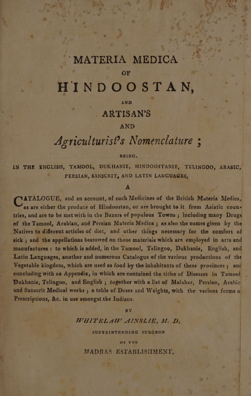 aia, ras ew . | . » * 5 1 a v5 r 3 ; e ‘ ® ; o : ‘ ’ - a % | . , \’MATERIA MEDICA’ ‘ ? ‘ OF ? D ry 4 HIND OOBTAN, .-°, { AND : ; ® _ARTISAN’S - AND — Agriculturist?’s Nomenclature 3 =f BEING, IN THE ENGLISH, TAMOOL, DUKHANIE, HINDOOSTANIE, TELINGOO, ARABIC, ° PERSIAN, SANSCRIT, AND LATIN LANGUAGES, A ak ee ae and an account, of such Medicines of the British Materia Medica, as are either the produce of Hindoostan, or are brought to it from Asiatic coun tries, and are to be met within the Bazars of populous Towns ; including many Drugs of the Tamool, Arabian, and Persian Materia Medica ; as also the names given by the : sick ; and the appellations bestowed on those materiais which are employed in arts and manufactures : to which is added, in the Tamool, Telingoo, Dukhanie, English, and Latin Languages, another and numerous Catalogue of the various productions of the Vegetable kingdom, which are used as food by the inhabitants of these provinces ; an¢ : ; and Sanscrit Medical works ; a table of Doses and Weights, with the various forms o Prescriptions, &amp;c, ia use amongst the Indians. ; BY | WHITELAW AINSLIE, St. D, | SUPERINTENDING SURGEON | OF THE MADRAS ESTABLISUMENT,