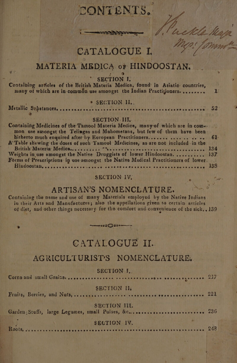 CONTENTS, )_ OTN Qe | ‘ Ccctels. hha vn CATALOGUE 1 MATERIA MEDICA oF HINDOOSTAN, ev e) ; SECTION I. Containing articles of the British Materia Medica, found in Asiatic: countries, many of which are in-common use amongst the Indian Practitioners-,....... 2’ ® SECTION Ii,. Metallic Substances. Cwiale Wie acd Bb acate ha Se ot are ate TPES Te are ‘oie wid dic! Ocal bie ale [dus wid &amp; @'e'e! 52 ) SECTION IIT, - Containing Medicines of the Tamool Materia Medica, many-of which are in come- . mon use amongst the Telimgas and Mahometans, hut few of them have: been: hitherto much enquired after-by European Practitioners,...... . ave! leieit he OM A’ Table shewing the doses of such Tamool Medicines, as.are not included - in the ‘British’ Materia’ Medicas.. 0.65052 “hecccecevcvccevecccces Ra biel eae ate atGhaee Weights in. use amongst the Native Druggists of lower Hindoostan. ade eee este, Forms of ‘Prescriptions: in use: pnaret the Native Medical Practitioners of lower. Hindoostan,.. Ppeveseeeseeeserere 0 eC FOMPFGeoae Pease aeseee Cees eeevseouvsesesseoe 138 SECTION IV, pe ARTISAN’S NOMENCLATURE. arahatt Containing the name and use of many Materials employed by the Native Indians. in their Arts and Manufactures; also the appellations given to certain articles of diet, and other-things necessary. for the comfort and convenience of the sick,. 139 ms OK B02 CATALOGUES II. AGRICULTURISTS NOMENCLATURE: SECTION J.,. Seer SG ORIENT BISS) cs clce v0.06 ve Rp eadhe p> SRR Ome Nes 0600 ve recceneccece SECTION Th: Fruits; Berries, and Nuts, Cee e mabe oe re Fe F2 ee £9 HFHTHALD OOHPSDAHOLEDEHOOE 221 SECTION Iit. Garden, Scaffs, large Legumes, smal Pulses, Meioe aa caves % 29008009 00798908 236 » SEGTION 1V. Roots, 05905828 SH HSH HH SEDESHS HATH HOTHOHSHKE SHE HFT SOT HTHOHRHSHG HOF HETHESH VHA DRHDO 248