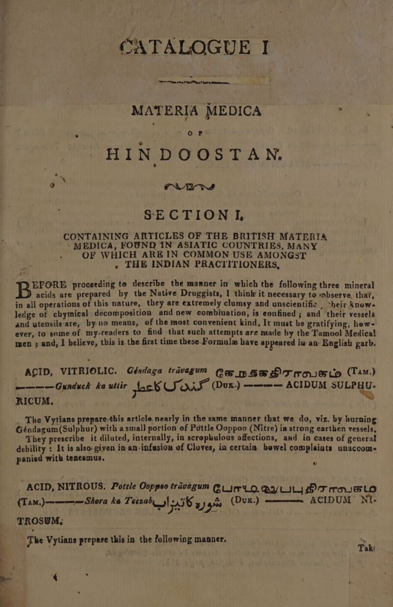 MATERIA MEDICA HIN DOOSTAN. CONTAINING ARTICLES OF THE BRITISH MATERIA - MEDICA, FOUND IN’ ASIATIC COUNTRIES, MANY OF WHICH ARE IN COMMON USE AMONGST » THE INDIAN PRACTITIONERS, acids are prepared by the Native Druggists, 1 think it necessary to -observe, that, in all operations of this nature, they are extremely clumsy and unscientific | *heir knows ledge of chymical decomposition and new combination, is eonfined ; and ‘their vessels and utensils:are, by no means, of the most convenient kind, It must be gratifying, hew- ever, to some of my-readers to find that such attempts are made by the Tamool Medical men ; and, I believe, this is the first time. these-Formulz have appeared iw an- English garb. ————Gunduck ka uttir Lek SOAS (Dux) ———— ACIDUM SULPHU- RICUM, ; = _ The Vytians prepare-tbis article nearly in the same manner that we do, viz, by burning Géndagum(Sulphur) with asmall portion of Pottle Qoppoo (Nitre) ia strong earthen vessels, They prescribe it diluted, internally, in scrophulous affections, and in cases of general debility : It is also-giyen in-an-infusion of Cloves, in certain. bewel complaints unaccome panied with tenesmus. » ACID, NITROUS. Pottle Ooppeo travagum @1_jrr'Lo. QYVLILY OT raselo —- ACIDUM NI- TROSUM, ‘The Vytians prepare this in the following manner. ’ aki