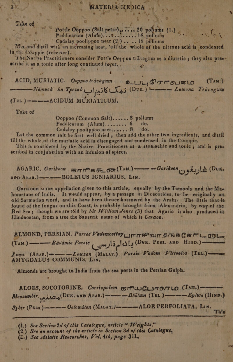 Ce 2M QB ; CATEMASEDICS “f ib a ; : aa | ‘ 2 3 ; en e @ ¢ . k g X - \ ; j S13) et ‘ tay \ © é ak ar sii . | é AY fiagh 42 mig @ Pottle Ooppoo (Salt pete) re 20 pohjuths (1.) - é. ee cs ‘fo os Paddicarum (Alufir).. 8. fee oe 1G, follums Patt Ma? SEA @ “ Cadalay poolippoo nesr 2) -- «. 18 pbllums v Mix. and distil with an increasing heat, “ill! the whole of the nitrous acid i is condensed in the (-Soppie (receiver). . I rhe,Native Practitioners consider Pottle Ooppoe tavagcm as a etic 3 3 they also pres~ scribe i iv asa tonic after long yd bs ta fever, . : € e a is . ©. ACID, MURIATIC. Ocppoo travagum 2, Hioomoisio (Tam) — Némuck ha Teezab WI; alt L%: wees ) ee ae Lawana Travagum (Tex. )————AcIDUM MURIATICUM, | Take of Burg Ooppoe (Common ees o>. 8 pollums --Paddicarum (Alum)........ 6 do. Cadalay poolippoo neer,......8 do. Let the common salt be first well dried ; then add the other two ingredients, and distil till the whole of the muriatic acid is disengaged and condensed. iu the Cooppie. This is considered by the Native Practitioners as a-stomachic and tonic ; and is pre scribed in conjunetion with an infusion of spices. Bai hina (Dux. AGARIC, Garikoon ee rrr es Br.cor (Tsu.) AND ‘ABAR) ere rome BOLEY US IGNIARIUS, Lt». Gatetse rs tne appellation given to this article, equally by the Tamools and the Mae hometans of India, It would appear, by a passage in Dioscorides, to be- eriginally an old Sarmatian word, and to have been thence borrowed by the Arabs. The little that-ia found of the fungus on this Coast, is probably brought from Alexandria, -by way of the Red Sea; though we are t6ld by Sir Welliam Sones (3) that Agaric ig also produced in Hindeostan, from a tree the Sanscrit name of which is Carace. | e* ALMOND, PERSIAN. Parsee Vademeottay, sre rreP arr STRECH TL COOL. (TaM.) ———— Badamie Farsie Comb dbs (Dux. Pexs,-anD HinD,)——~———=0 Low2z (Aras.)=e———LZewzan (Matay.) Parsie Padom “Fittooloa - (Ten:) ae AMYGDALUS COMMUNIS. Lin, ~ Almonds are brought to India from tbe sea ports in the Persian Gulph, : | _ ALOES, SOCOTORINE: Carricpolum gSrPiwsCLiravTLo (TAM) ———== BMoosumbir. 4 ,40,,(DUK. ana AnsB.)————Biolum (Tt.)———— Ly lwa (Hine.) ge Sy dir (Pers.) ———— Oolowdton (Matay,J————A LOE PERFOLIATA, Li N. This Panna cama ca TE TR RR TE Tre ie BRT ATC OL DRT wa SRR ARGC TSI ei aR NEG (ee €1.) See Section 3d of this Catalogue, article «© Wreig hes, ( (2.) See an account of the erticle in Section 3d of che Catalogee, (&amp;) See Asiatic Researches, Vol, 4th, poge 3ll. °c)