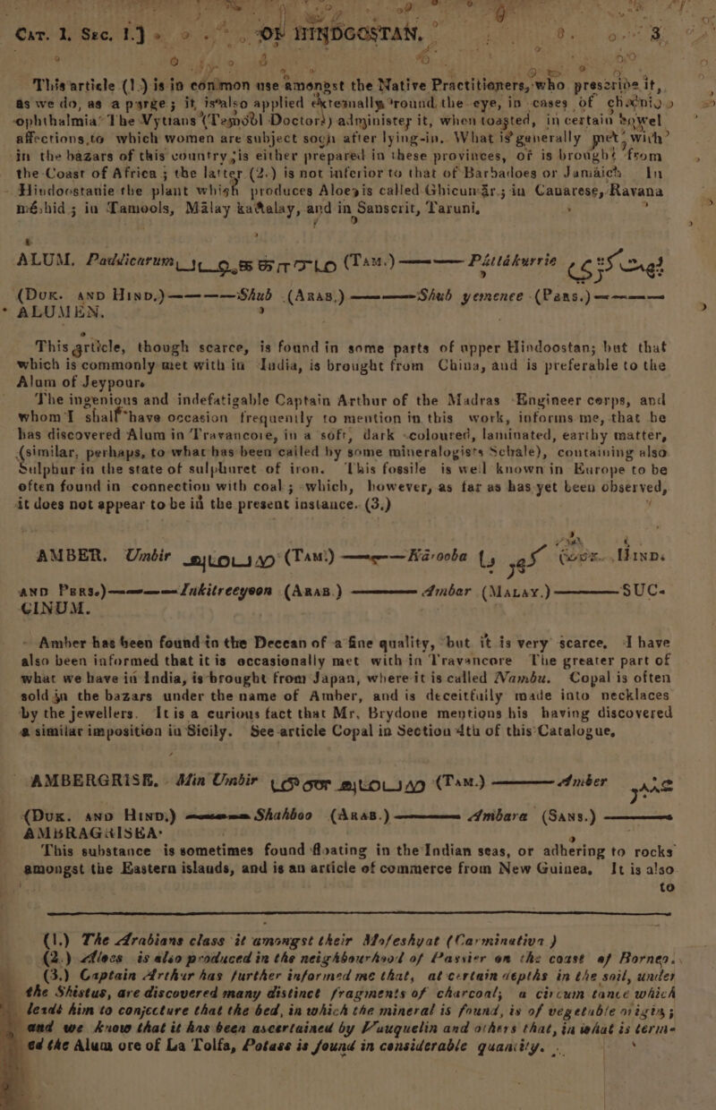 9 5 0.44) eo 06 : . ; 4 vast tee? y ORS ps0 Tog | di yen : - jitsu wae a « This article (1.) is ia conimon use amongst the Martre Practitioners, who prescrive it, as we do, as a psrge; it, is’also applied ektesnally round the eye, in cases of chavniv» ophthalmia’ The Vytians (Temsdl Doctors) administey it, when toasted, in certain 2owel affections,to which women are subject soc after lying-in., What ifgenerally met? with? in the bazars of this vountry sis either prepared in these provinces, of is brought from the Coast of Africa ; the latter (2.) is not inferior to that of Barbadoes or Jamaich In - Hindoostanie the plant whigh produces Aloegjis called Ghicumar,; in Cauarese, Ravana méshid; in Tamools, Malay kaftalay, and in Sanserit, Taruni, : Pucks ; v : ; ALUM, Paddicarum, 3, 0.8 Bir TLo UT ate?) sa Patladureie 535 wre) (Dox. ann Hinv,)————Shub (AnAs,) —————Shub yemence -(Pans.) <——— ALUMEN. ; 3 This grticle, though scarce, is found in some parts of upper Hindoostan; but that which is commonly met with in India, is brought from China, aud is preferable to the Alam of Jeypoure The ingenious and indefatigable Captain Arthur of the Madras ‘Engineer cerps, and whom shalf*have occasion frequenily to mention in this work, informs-me, that be has discovered Alum in ‘Travancoie, in a soft, dark «coloured, laminated, earthy matter, (similar, perhaps, to whar has been cailed hy some mineralogists Scale), containing also Sulpbur-in the state of sulphuret of iron. ‘This fossile is weil known in Kurope to be often found in connection with coal; «which, however, .as far as has yet been observed, it does not appear to be inl the present instauce.. (3,) ’ B) vy Ath, | ¥ AMBER. Untir LOL AW (Tam) mg — Kia ooba Ls er Goer... Hanns AND PERSe)—memm= Lukilreeyoon (ARAB) SUC. CINUM. Ambar (Matay.) Amber hae been found in the Deccan of -a°fine quality, ‘but it is very searce, ‘I have also been informed that itis occasionally met within Vravancere The greater part of what we have in India, is-brought from Japan, where it is called Mamdbu. Copal is often soldja the bazars under the name of Amber, and is deceitfuily made into necklaces by the jewellers. ‘It is a curious fact that Mr, Brydone mentions his having discovered @ similar imposition in Sicily. See-article Copal in Section 4th of this’Catalogue, Amber {Dux. anv Hinp,) AMBRAGHISKA: . 3 This substance is sometimes found floating in the‘Indian seas, or adhering to rocks amongst the Eastern islands, and is an article of commerce from New Guinea, It is a!so. to Shahboo (ARaB.) Ambara . (Sans.) —_—_—s (l.) The Arabians class it amongst their Mofeshyat (Carminativz ) (3.) Captain Arthur has further informed me that, at certain depths in the soil, under _ the Shéistus, are discovered many distinct fragments of charcoal; a circum tance which bezdé him to conjecture that the bed, in which the mineral is found, is of vegetable n1igt4; and we know that it has been ascertained by Vauguelin and others that, in what is terine ed ¢he Alum ore of La Tolfa, Potass is found in considerable quaniity. . 4