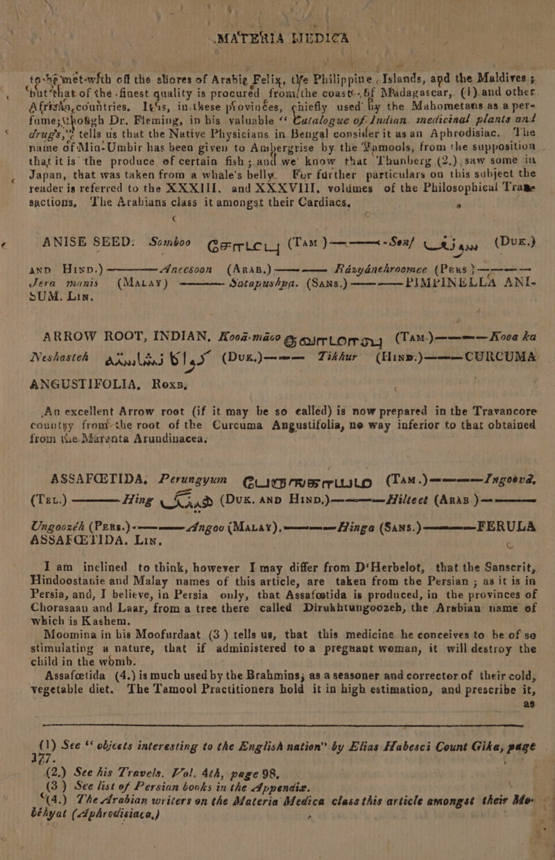 to-he metawith off the sliores of Arabie Felix, si Philippine . Islands, apd the Maldives ; “put ‘that of the .finest quality is procured from(the coaste.,6f MPadagascar,. (1).and other. Afrizda,countries. 14s, in.these pfovinées, chiefly used’ by the Mahometans as a per- fume;(tho&amp;gh Dr. Fleming, in bis valuable «‘ ey ne of Indian. medicinal plants and drug's ,< tells us that the Native Physicians in Bengal consider it asan Aphrodisiac. The that itis the produce of certain fish ;.and we’ know that Thunberg (2,),saw some in Japan, that was taken from a whale’s belly For further particulars on this subject the reader is referred to the XX XIII. and XXXVIII, volumes of the Philosophical Trame sactions, The Arabians class it amongst their Cardiacs, @ ¢ Cc ANISE SEED: S«amboo Gericiwy (Tam) - Sox! ¢ Ri aa (Dux,) ann Hinp.)—————A/neesoon (Arsp.)- —--———_ Rdzydnehroomee (Pes }———— Jera manis (Matay) Satapushpa. (Sans.) PIMPINELLA ANI- SUM, Lin, ¢ ARROW ROOT, INDIAN, Koog-maco G ourLoray (Tam.)——=— Hood ka Neshasteh axils B14 (Duk,)——— Titshur (Hine. )———CURCUMA ANGUSTIFOLIA, Roxs, C An excellent Arrow roet (if it may be so ealled) is now prepared in the Travancore countyy fromthe root of the Curcuma Angustifolia, ne way inferior to that obtained from tue Matenta Arundinacea, | ASSAFQETIDA, Perungyum Q@uyyprmermiusto (TAM.)————Zngoond, (TeL.) ————— Hing nD (Duk. AND HIND,)——--—=—iltect (ARAB )— FERULA c Ungoozch (PERS.) <——— meee Angou (MALAY), a Hinga (SAns.) ASSAFCETIDA, Lin. ; I am inclined to think, however I may differ from D‘Herbelot, that the Sanscrit, Hindoostanie and Malay names of this article, are taken from the Persian ; as it is in Persia, and, I believe, in Persia only, that Assafoetida is produced, in the provinces of Chorasaav and Laar, froma tree there called Dirukhtungoozeb, the Arabian name of which is Kashem. Moomina in his Moofurdaat (3 ) tells us, that this medicine he conceives to he of se stimulating a nature, that if administered toa preguant weman, it will destroy the child in the womb. Assafeetida (4.) is much used by the Brahmins; as a seasoner and corrector of their cold, vegetable diet. The Tamool Practitioners bold it in high estimation, and prescribe it, as 177. (2,) See his Travels, Vol. 4th, page 98, (3) See list of Persian books in the Appendiz. € béhyat (dphredisiaca,) ‘