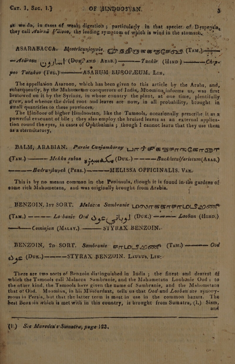. 3 3 > ee : f | ‘ : hat as’ wedo, incases 6f erbels digestion ; particularly in that species) of Dyspensia they call sirnd {7aivoo, the leadi of which is wind i be ey ca né ¥aivoo, ths leading symptom of which is wind in the stomaoh, » ®. ay ha e ‘ ? 2) t , ’ a , 3 “apy e oF) > >», ‘y ) 2 - : + we 587 00n | (Dux? ans ARAB.) — Tuckir (Hinp) wancisaneen Chop poo Tatakeo (Tev,)+———ASARUM EUROPAZUM, Lin, The appellation Asaroon, which has been given to this article by the Araker and, bestowed on it by the Syrians, in whose country the plant, at one time, plentifully grew, and whence the dried root and leaves are- now, in all probability, brought in small quantities-to these provinces; . . . The Eindoos of higher Hindoostan, like the Tamools, occasionally prescribe it as a powerful evacuant of bile ; they also employ the bruised leaves as an external applica- asa sternutatory, BALM;:.ARABIAN,. . Parsie Cunjamkoray ‘Loree eos GErRCS ror <Tin,) ———— Mekka subza 8 jAns aS ; (Duk.) ————Bucklutulfaristum( Aras.) own mnee Badrunjbuyeh (Pers.)————MELISSA OFFICINALIS. Van. | some sich Mahometans, and-was originally brought from Arabia, f ; (Tam) ——~——: Lovbanie: Ood S4S¢ gilog] (Duk,) papery a Loov’an (Hinv.) — si YRAX BENZOIN.. tne Comninjun (Mavay.). BENZOIN,. 2n- SORT. Sambranie- Frlols Moor (Tas): a Sas Oi amen aan eae oe Lavaus, Lin:~ There are two sorts of Benzoin distinguished in India ; .the finest- and dearest af which the Tamools call Malacca Sambranie, and the Mahometans Loobanie Ood: to that of Od. Moomina, in his Moofurdaat, tells us:that Ood-and Looban are synory- mous in Persia, but that the latter term ig most-in use in the. common bazars. ‘The and Qi) See Marsden's Sumatta; poge 123. | , )