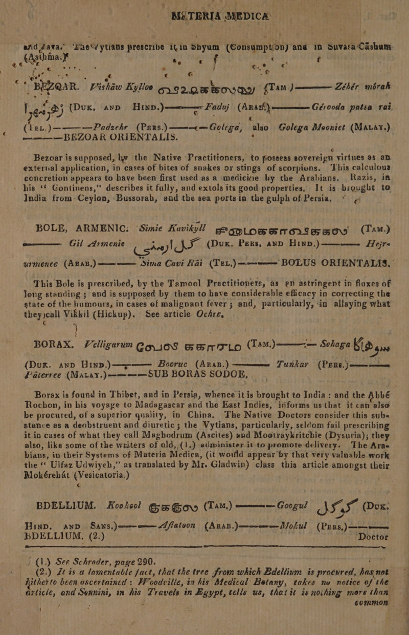 : ¢ ©,,¢ + | Pre, c G .@ Zéhér morak Leas) (Dux, -ayp Hinp.) t Gérooda patsa rat (lev.)————Padzehr (Pers..————«—Golega, also Golega Moonict (MAvay.) aman BEZOAR ORIENTALIS. : Faduj (Anas®) € Cc Bezoar is supposed, hy the Native ‘Practitioners, to possess sovereign virtnes 35 an external application, in cases of bites of snakes or stings of scorpions. ‘This calculous concretion appears to have been first used as a medicine hy the Arabians. Razis, i India from»Ceylon, -Bussorab, and the sea portsin the gulphof Persia, “ « BOLE, ARMENIC: ‘Simie Kavityl peagpiogperontasoo (TAM) Gil Armenie (gta IX (Dux. Pers, and Hind,)————_ Hejr« urmenee (ARAB,) —————._ Sima Cavi Rai (Tex,) ——=——= BOLUS ORIENTALIS. | This Bole is prescribed, by the Tamool. Practitioners, as en astringent in fluxes of Jong standing ; and is supposed by them to have considerable efficacy in correcting the state of the humours, in cases of malignant fever; and, particularly, -in allaying what they call Vikkil (Hickup). See. article Ochre, c : 3 . BORAX. VelligarumegioS Ganrarto (4)——— Sehaga Gi gis (Dux. ano Hin,,)————— Booruc (ArRas.)- Paterree (Matay.)————SUB BORAS SODOE, Lunkar (PERS. } ee nmmee Borax is found in Thibet, and in Persia, whence it is brought to India: and the Abbé Rochon, in his voyage to Madagascar and the East Indies, informs usthat it can alse be procured, of a superior quality, in China. The Native Doctors consider this sube stance as a deobstruent and diuretic; the Vytians, particularly, seldom fail prescribing it in cases of what they call Maghodrum (Ascites) and Mootraykritchie (Dysuria); they also, like some of the writers of old, (1.) administer it to promote delivery. The Aras bians, in their Systems of Materia Medica, (it would appear by that very valuable work the ‘ Ulfaz Udwiyeh,” as translated by Mr. Gladwin) class this article amongst their Mokéreb&amp;t (Vesicatoria.) | | : C BDELLIUM. Kookeol Gwe Gow (TAM) ————— Googul ob IF (Dux. Hinp, awn Sans,)——=———dflatoon (ARAB. )——me—Aolul (PERs,)———— BDELLIUM. (2.) of ' Doctor ~ (2.) Lt ¢s a lamentable fact, that the tree from which Bdeltium is procured, has not article, and Seunini, in his Travels in Bgypt, tells us, that it is noihing mere than COMMON - ' t