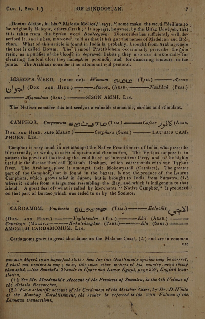 ~ A A Ne aime ca ik a oe) i $ _ OF AINDOOSTAN, - gy. eR RL OR, : 5. 42k he Goat OR ys i. Cat. 1, Seo. 1.) 8h Yael Hs ie ae i Doctor Alston, in his Mjteria Medica,” says, ‘some make the wo d Pdeilium.to~, be originally Hebrew, others Greek ; It appears, however, by the Ulfaz Udwiyeh, that . itis taken from the Syrien worl ASudleeyoon. ioscorides has sufficiently, well dee’ © scribed it, and he has, moreover, told us that it ha’ gotahe names of Madelcon and Bal,., chon. ‘What of this article is found in India is, probably, brought from Arabia,wiere ©” the tree is called Dowm. ‘The’ lamool Practitioners occasionally prescribe the gum ° resin, as a purifier of the blood? in depraved habits ; they also use it externally for cleansing the foul ulcer they namegAlie poonndd, and for discussing tumours ia the ~ joints. ‘he Arabians consider it as attenuant end pectoral. é > BISHOP'S. WEED, (seem or): 7omum erovo (Tpu-) Sina Nankhak (Psxs,) wl ge! (Dox tea Hw.) mon «A008 (AnaB-) Ajamodum (Sans.)—————SISON AMMI, Lin, i) The Natives consider this hot seed, as a valuable stomachic, cardiac and stimulant, o CAMPHOR, Carpoorum eg any TF LO (TAM.) ames Cafoor I536 (ARAB. ~ Dux, anp HIND, aise Matay.) Carphura (SANSs.) ——————- LAURUS CAMs FPHORA. Lin, . 7. © . Camphor is very much in use amongst the Native Practitioners of India, who prescribe it externally, as we do, in cases of sprains and rheumatism, The Vytians suppose it to possess the power of shortening the cold fitof an intermittent fever, and td be highly - ‘useful in the disease they call “Kistnah Doshum, which corresponds with our Tyrphus fever. The Arabians, place it amongst their Mokewyatdil (Cardiacs), The greater part of the Camphor, that is found in the bazars, is not the produce of the Laurus Camphora, which grows wi/d in Japan, butis brought to India from Sumatra, (1.3 where it exudes from alarge.tree resembling the Bay, and which is indigenous to that island. A great deal of/ what is called by Merchants ‘* Native Camphbor,” is produced —. on that part of Borneo which was ceded to us by the Sooloos. “  | CARDAMOM. Yaytersie @uioor (TaM.) ————— Lelachie Coe! -(Dux. awn Huinpv,)~————Vaylakooloa (Tur.)————Ebil (ARas.) PERE Capalaga’ (Mavay.j———— Kekulehseghar (PERs:)————-Ela (SANns.) ————— -AMOMUM CARDAMOMUM. Lin. | , Cardamoms grow in great abuadance on the Malabar Coast, (2.) and are in common . . > use common Myrrh in an imperfect state: how far this Gentleman's opinion may be correct, Lshall not venture to say; heis, like some other writers ef his country, more shewy than solid. —See Sonnini's Travels in Upper and Lewer Egypt, page 558, English trans slation, . : ) (1.) See Mr. Macdonald's Account of the Products of Sumatra, in the 4th Volume of . the Asiatic Researches, 3°. . __ (2.) Fore scientific aceount of the Cardamom ef the Malabar Ceast, by Dr. D JP hite _ of the Bombay Establishment, the reader is referred to the 10th Volume of the, dinnean transactions, | 4 Ny : a patie “ai