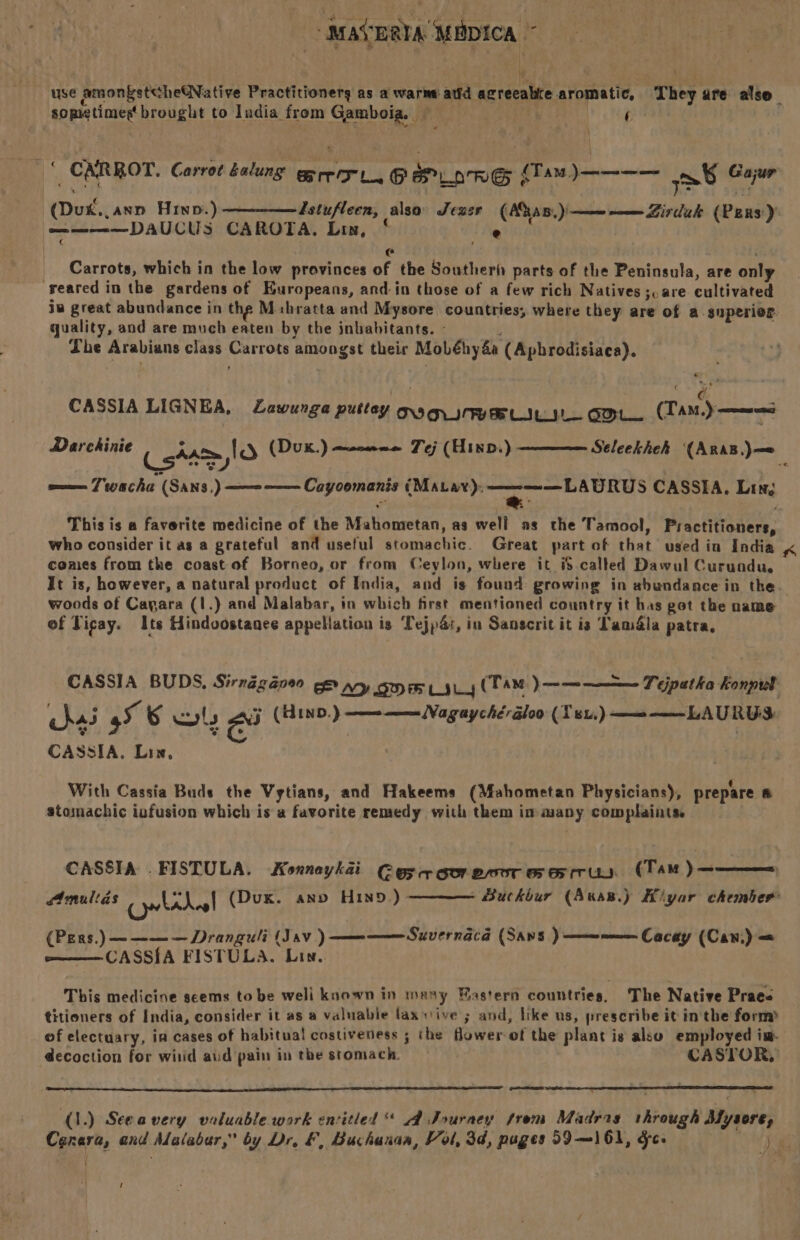 use amongstcheGNative Practitionerg as a warne atid agreeable aromatic, They are also— sometimestbrought to India from Gamboia. a . | A : 2 CARROT. Carrot kalung ge rer 1, P Prione (Tam, )———— > Gajur (Duk... ann Hino.) ————Zstufleen, alsa’ Jexer (AaB) — —— Zirduk (Pens) ——-—-—DAUCUS CAROTA, Lin, ‘ e | e@ Carrots, which in the low provinces of the Southerf parts of the Peninsula, are only reared in the gardens of Europeans, and in those of a few rich Natives ;.are cultivated iw great abundance in the M:bratta and Mysore countries, where they are of a -snperier. quality, and are much eaten by the inhabitants. - ° Phe Arabians class Carrots amongst their Mobéhy&amp;a (Apbrodisiaca). CASSIA LIGNEA, ZLawunga puttay ong gree LIL IL ODL (Tam.) Seleekhek (ARAB,)—= Darchinie Cstaeylo (Dux.) Tej (Hixp.) soon 7 wacha (SANS ) —— —— Cayoomanis (Maar): —s——Laprus CASSIA. Ling This is a faverite medicine of the Mahometan, as well as the Tamool, Practitioners, who consider it as a grateful and useful stomachic. Great part of that used in India K comes from the coast of Borneo, or from Ceylon, where it i$ called Dawul Curunodu,. It is, however, a natural product of India, and is found growing in abundance in the. woods of Cayara (1.)} and Malabar, in which first mentioned country it has get the name of Ticay. Its Hindoostanee appellation is Tejpa:, in Sanscrit it is Tamla patra, CASSIA BUDS, Sirndégape0 ge ny gm yy (TAM ) —-———— Feipatha Konpul hai 5 6 wuts ou (HinD.) MET he he Aires ah MAND Mom 9 CASSIA. Lix, With Cassia Buds the Vytians, and Hakeems (Mahometan Physicians), prepare fi stomachic iufusion which is a favorite remedy with them im many complaints. CASSIA . FISTULA. Konneykai Cosa ooresnrearus (Tan)———— Amullas (Dux. ann HIND.)- - Buckbur (Awas.) Kiyar chember (Pers.) —~———Dranguli (Sav) —m—— Suvernacd (Sans ) a Cacay (Can) = CASSIA FISTULA. Lin. This medicine seems to be weli known in many Eastern countries, The Native Praee titioners of India, consider it as a valuable laxsive ; and, like us, prescribe it in the form of electuary, ia cases of habitual costiveness ; the flowerof the plant is also employed im decoction for witid aud pain in the stomach. CASTOR, eo (.) Seeavery valuable work encitled A Journey from Madras through My ale Canara, and Malabar,” by Dr, &amp;, Buchanan, Vol, 3d, puges 59—161, gc. ON?