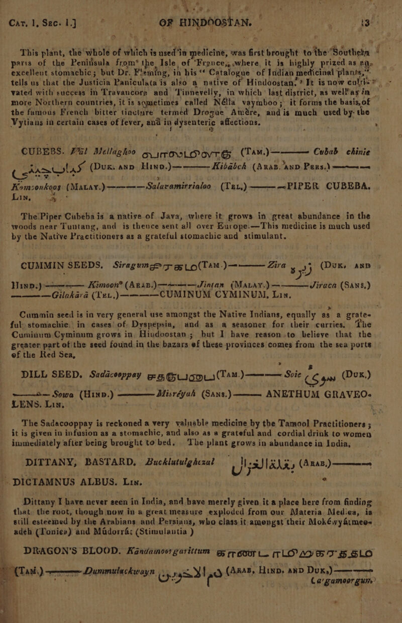 Car.1,Sec-1] ° - OF BINDOOSTAN, | tig nape Le “> > This plant, the whole of which is used ‘in medicine, was first brought to the Southeta i parts of the Peninsula from’ the Isle of ‘Fronce,, where, it is highly prized as Aly excellent stomachic; but Dr. Fleming, in his * Catalogue of Indian medicinal plants,” tells us that the Justicia Paniculata is also a native of Hindoostan.? It is now cults” - vated with success in Travaucors and ‘Tinnevelly, in which’ last district, as wel?agsin — more Northern countries, it is sqmetimes called Nélla vaymboo; it forms the basis,of£ the famous French ‘bitter tiacture termed Drogue Amére, andis much used by- the Vytians in certain cases of fever, and in dysenteric affections. . CUBEBS. FU! Mellaghoo oy sroxsLovrgs (TAM.)——— Cubab ehinie (atamolas (Dux. ann Hino.) — Kibabch (Anas. anv Pers.) —~—~—- Komsonkoos (Matay.)———— Salaramirrialeo (Te.,)——— ~PIPER CUBEBA, Lin, a : +4) The'Piper Cubebais a native of Java, where it grows in great abundance in the woods near Tuntang, and is thence sent all over Hurope.—This medicine is much used _ by the Native Practitioners as a grateful stomachic and stimulant. CUMMIN SEEDS. Siragun © ry a Lo(Tam.)— Zira 5 (Duk, anp yy Jiraca (Sans,) Hinp.)---———— _Kimoon® (Aris.)———-—JSintan (MALay.) — ——— —Gilakara (Ye.,)————CUMINUM CYMINUM, Lin. Cummin seed is in very general use amongst the Native Indians, equally as a grates ful: stomachie. in cases! of: Dyspepsia, and as a seasoner for their curries. The Cuminum Cyminum grows in Hindoostan ; but 1 have reason.to believe that the greater: part of\the seed found in the bazars ef these provinces comes from the sea ports eof the Red Sea, DILL SEED. Sedacooppay 5 GLIGO.)(TAM.) ——— Svie is gos DoH) Misréyah (Sans.) — ANETHUM GRAVEO- ——2— Sowa (Hinp.) LENS. Lin, : The Sadacooppay is reckoned a very valuable medicine by the Tamool Practitioners ; it is given in infusion as a stomachic, and also as a grateful and cordial drink to women’ immediately after being brought to bed. ‘The plant grows in abundance in India, DITTANY, BASTARD, Bucklutulghezal oy aI XN gy (ARAB) ——— DICTAMNUS ALBUS. Lin. : ae Dittany I have never seen in India, and have merely given it a place here from finding that. the root, though now in a great measure exploded from our Materia. Mediea, is still esteemed by the Arabians, and Persians, who class it amengst their Mokéwy&amp;tmee- adeh (Tonies) and Madorr4; (Stimulautia ) DRAGON'S BLOOD. Kandamoorgaritium rr goor Le LOL 7 B.SLO : Da) ——— Dummtachwayn Cpe rgd! ¢) (A848, Hino, and Dux,)———— ‘ : Cargamoorgun, ~ a ; , i a a4 - “ ia ee — i . ~ ~
