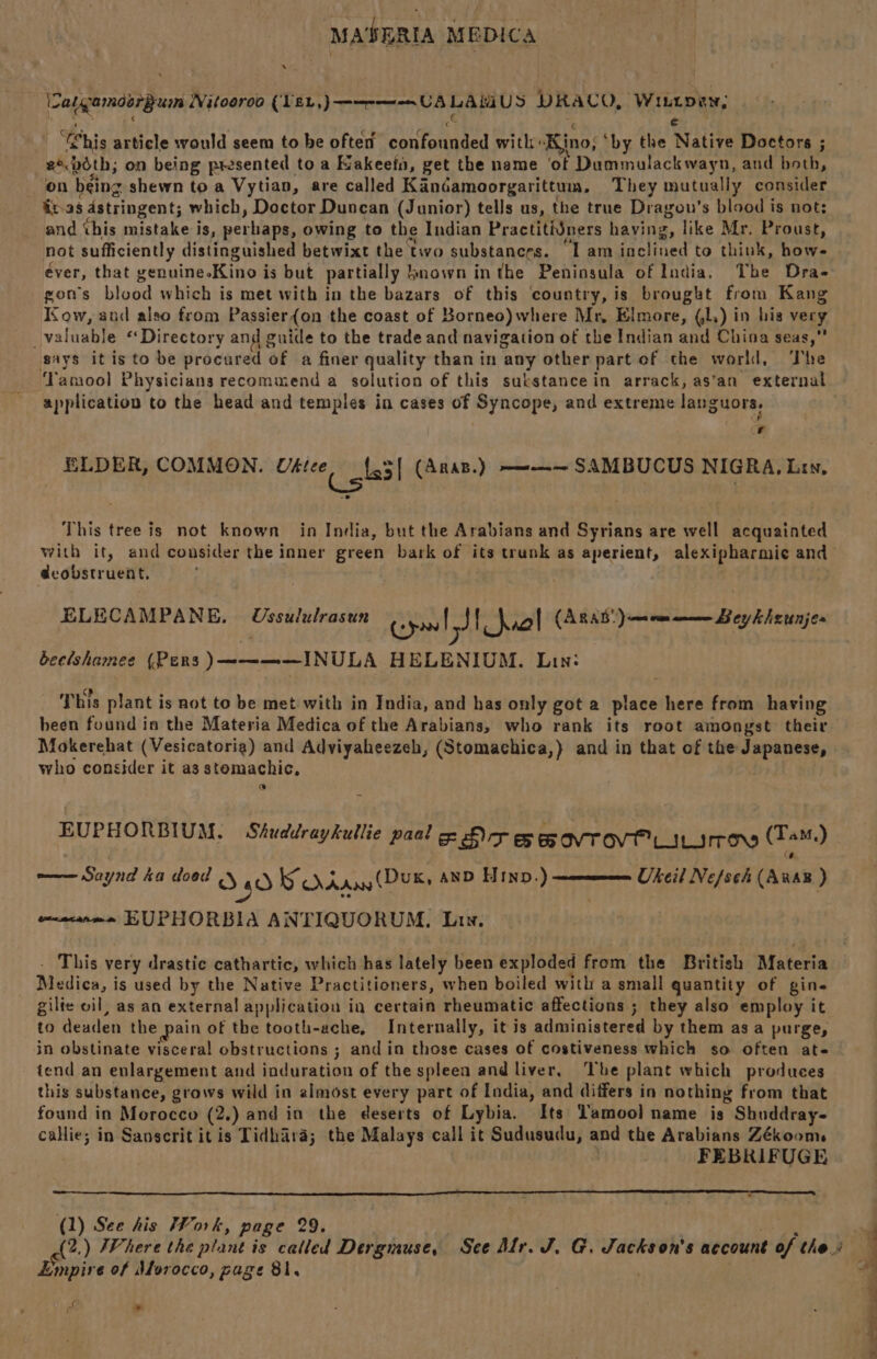 WS Sub Hdeeis Witooroo (VEL, ATER LAMUS DRACO, Winton, ¢ “his article would seem to be often mils A Va with: ‘Kino; ‘by the Native Doctors ; 2°.béth; on being presented to a Kakeefn, get the name ‘of Dummulackwayn, and both, on being + shewn to a Vytian, are called Kandamoorgarittum., They mutually consider itas astringent; which, Doctor Duncan (Junior) tells us, the true Dragou’s blood is not: and this mistake is, perhaps, owing to the Indian Practitidners having, like Mr. Proust, not sufficiently distinguished betwixt the two substances. ‘lam Telined to think, howe éver, that genuine-Kino i is but partially known inthe Peninsula of India, The Dra- gon's blood which is met with in the bazars of this ‘country, is brougkt from Kang Kow, and also from Passier{on the coast of Borneo) where Mr, Elmore, Gl.) in his vecy. _valuable “Directory and guide to the trade and navigation of the Indian and China seas, gays itis to be procured of a finer quality than in any other part of the world, The application to the head and temples in cases of Syncope, and extreme languors. ae  ELDER, COMMON. Uélee, _{.5| (Anan.) ——~ SAMBUCUS NIGRA, Lis, This tree is not known in India, but the Arabians and Syrians are well acquainted deobstruent. ELECAMPANE. Ussululrasun Cre J} aol (ARAB pathAt ee lakedbaros beclshamee (Pens )————INULA HELENIUM. Lin: This plant is not to be met with in India, and has only got a place here from having been found is the Materia Medica of the Arabians, who rank its root amongst their Mokerehat (Vesicatoria) and Adviyaheezeh, (Stomachica,} and in that of the Japanese, who consider it as stemachic, e@ EUPHORBIUM. Shuddraykullie paal rar SS OVTOVE Litres (Tam) Ukeil Ne/sch (AxaB ) —— Saynd ta dood O40 SS dAAny (Dux, anD Hinp.) + EUPHORBIA ANTIQUORUM., Lin. This very drastic cathartic, which has lately been exploded from the British Materia Mesica, 3 is used by the Native Practitioners, when boiled with a small quantity of gine gilie oil, as an external application in certain rheumatic affections ; they also employ it to Wenders the pain of the tooth-ache, Internally, it is administered by them asa purge, in obstinate visceral obstructions ; and in those cases of costiveness which so often ate iend an enlargement and induration of the spleen and liver, ‘The plant which produces this substance, grows wild in almost every part of India, and differs in nothing from that found in Morocco (2. )andin the deserts of Lybia. Its Lamool name is Shuddray- callie; in Sanscrit it is Tidhara; the Malays call it Sudusudu, and the Arabians Zékooms FEBRIFUGE (1) See his Work, page 29. Empire of Aforocco, page 81. sO * Sai Sa a oF eine a