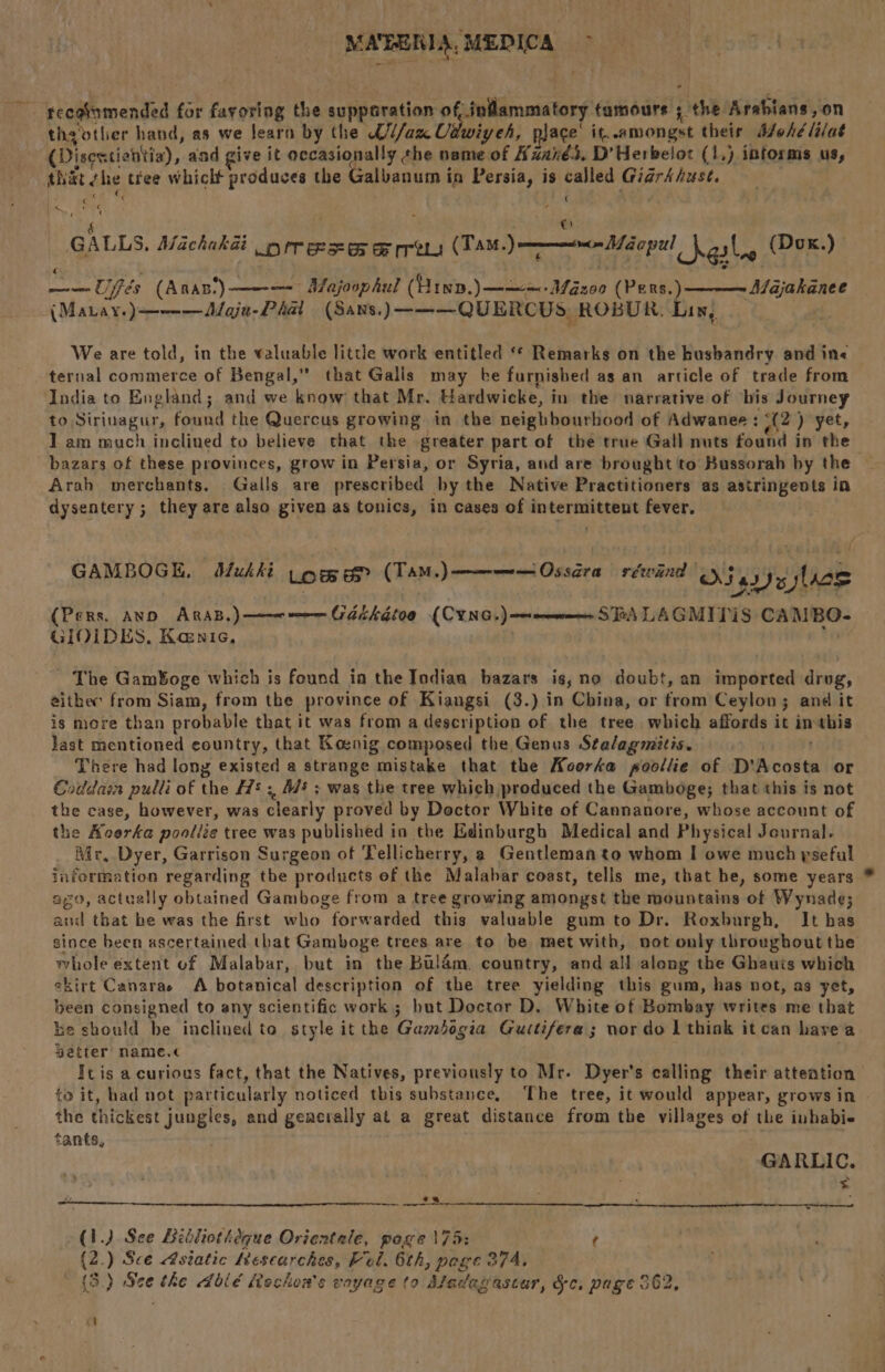 — reegtamended for Zar iiuk the cahpeeation of, inflammatory tamours ; the Arablans,on thaotler hand, as we learn by the U//axU, Utwiy eh, ace it. amongst their Mohélilat (Disestishttia), and give it occasi ba the name of Azanés. D’Herbeloz (1,) informs us, that che tiee which produces the Galbanum in Persia, is aid Giarkhust. PS, ‘ « 4  _ GALLS. Machakat orrescs oe rrews (TAM. Jane éopel Sas (Dox.) bce Uffés (Anas.) — Majoophul (Yip. )——=- Mazo0 (Pers.) -(Manay.)—--— Maja- Phat (Sans. )———QUERCUS, ROBUR. Lin, Majakanee We are told, in the valuable little work entitled “* Remarks on the kusbandry and in« ternal commerce of Bengal,” that Galls may ke furnished as an article of trade from India to England; and we know that Mr. Hardwicke, in the narrative of bis Journey to Siriuagur, found the Quercus growing in the neighbourhood of Adwanee: 2) yet, 1 am much inclined to believe that the greater part of the true Gall nuts found in the bazars of these provinces, grow in Persia, or Syria, and are brought to Bussorah by the Arah merchants. Galls are prescribed by the Native Practitioners as astringents in dysentery; they are also given as tonics, in cases of intermittent fever. f l GAMBOGE, Mukki Lom &amp; (TAM, ) neem Ossara rewind | Odea lace (Pers, AND ARAB.) ———-— akkétoo (CYNG,) —mmen SFA LAGMITIS CAMBO- GIOIDES,. Kenic, ~ The Gam¥oge which is found in the Indian bazars is,no doubt, an imported drug, eithec from Siam, from the province of Kiangsi (3.) in China, or from Ceylon; and it is more than probable that it was from a description of the tree which affords it imthis Jast mentioned country, that Koenig composed the Genus Stalagmitis. There had long existed a strange mistake that the Koorka poollie of D’ Acad or Coddain pulli of the 7! ; Ms ; was the tree which produced the Gamboge; that this is not the case, however, was clearly proved by Doctor White of Cannanore, whose account of the Koerke poollée tree was published in the Edinburgh Medical and Physical Journal. Mr, Dyer, Garrison Surgeon of Tellicherry, a Gentleman to whom I owe much yseful information regarding the products of the Malabar coast, tells me, that he, some years ago, actually obtained Gamboge from a tree growing amongst the mountains of Wynade; and that be was the first who forwarded this valuable gum to Dr. Roxburgh, It has since been ascertained that Gamboge trees are to be met with, not only throughout the whole extent of Malabar, but in the Bulam. country, and all along the Ghauis which skirt Canarae A botanical description of the tree yielding this gum, has not, as yet, been consigned to any scientific work ; but Doctor D. White of Bombay writes me that he should be inclined to style it the Gambigia Guitifera ; nor do I think it can havea getter name.< Ic is a curious fact, that the Natives, previously to Mr. Dyer’s calling their attention to it, had not particularly noticed this substance. The tree, it would appear, grows in the thickest jungles, and geacrally at a great distance from the villages of the inhabie tants, : GARLIC. > (1.) See Bibliotheque Orientale, pose \75: ¢ (2.) Sce Asiatic Kescarches, Fel. 6th, pege 374. * (3.) oh the dblé Rechon’s vayage to Afadegascar, &amp;§c. page 562, Cl