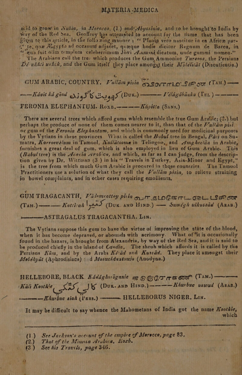 scid to growin Wudbia, in Aforecco, (1) and*dbyssinia, and to be hreught'to Iadia by way of the Red Sea. Geoffroy has attempted ‘to account for the tlame that has been fiven te this article, ia the following mauner: ‘* Pfanig vero nascitar in ea Africe par- cf te; que Fag vps ad oceasunf adjacet, queque hodie dicitur Regnum de Barea, in ewe fuit olim templum > celeberrimum Jovi 4.xmonédicatum, unde gummi nomen.” ‘ he Arabians call the tree which produces the Gum Ammoniac Turseos, the Persians Dé-ukhti ushck, and the Gum itself they place amongst their Afo4eli(at (Discutieutia.) ¢ < G PE ' TG tated ké gond Berea Sagar (Dux) —— élégabanka (Tex ) a ages FERONIA ELEPHANTUM. Roxs,———— Adpitia (Sans,) There are several trees which afford gums which resemble the true Gum AraSic; (2.) but perhaps the produce of nene of them comes nearer to it, than that of the Mul/an pisi. or gum of the Feronia Elephantum, and which is commonly used for mediciaal purposes by the Vytians in these provinces \Vhat is called the Budud tree in Bengal, Paci on Sue matra, Kerroevélum in 'Tamool, Nul/atooma in Telingoo, and mgheelda in Arabic, furnishes a great deal of gum, which is also employed in lieu of Gum Arabic. This (Abul tree) is the Acacia arabica, and which, as far as I can judge, from the descrip- tion given by Dr, Wittman (3 ) in his ‘‘ Travels in Turkey, Asia-Minor and Egypt,” is the tree fram which much Gum Arabic is procured in thase countries. ‘Lhe Tamool Practitioners use a solution of what they call the F’ud/am pisin, ta relieve straining jn bowel complaints, and in other cases requiring emollients, t c , GUM TRAGACANTH, Padomeottay pesin O/T _ SLOCE TL GOL LSE oor (Tam.)— Kattirah laa (Dug. anD Hinp.) —— Sumégh ulkussad (ARaB.)} pone ASTRAGALUS TRAGACANTAA. Lin. The Vytians suppose this gum to have the virtue of improving the state of the blood, when it has become depraved, or abounds with acrimony. What of “it is occationally found in the bazars, is brought from Alexandria, by way of the Red Sea, and it is said to be produced chiefly in the island of Candia, The shrub which affords it is called by the Persians Adan, and by the Arabs Aéad and Kussad. They place it amongst their Mobéhyat (Aphrodisiaca) :.d Mosuehénatowja (Anodyna.) HELLEBORE, BLACK. Kédéghooganie = OG GT rego (Tam-)—~-— -Kali Koothie a Jig (Dux. anp Hinp,)—~———Khurbue uswud (Aras.) Cs : rowewren— Khurbue siak (Pers.) HELLEBORUS NIGER. Lin. It may be difficult to say whence the Mahometans of India got the name ec whic (1.) See Jackson's account of the empire f Merecco, page 83, (2.) That of the Mimosa drubwa, Korb. « (3) Seehis Travels, page 346. fl _