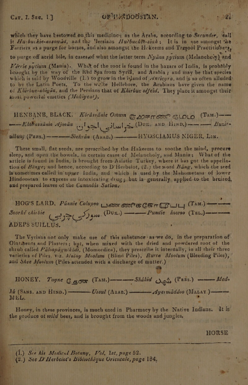 a ; 4 : © ; Ce ae | 50 : : : = 3 om) Gar,2Se1} | ORNHADOUSYAN, 8 lau 3) ek | e.: by) : Maen s s Siege e's 0: which they have bestowed on. this nadidiaws as the Arabs, avcording to Secunder, eall it Hurbuckie-assowad, aa tho Retdidis Hutbuchi- sigh; tis in use amongst the Farriers, as a purge for horses, dnd also amongst the Hy Keems and Temool Practitioners, to purge off acrid bile, in casesyof what the latter term Nyana py tium (Melanchevy) and Vervie pytium (Mania). Whe of the root is found in the bazars of India, is probably brought by the way of the Red Sea from Syrid, and Arabia; and may be that species which is said by Woodville (1.) to growin the island of ./nticyra, and is so often alladed to by the Latin Poets. To the wevte Hellebore, the Arabiavs have given the name of Hhirbue-abiyaz, and the Persians that of Khirbue séfeid. They place it tamongst their. iiust powerful emetics (Mokiyeat), * ) “ HENBANE, BLACK. Kirdssdnie Omum G&G AOE rows? GLOLO (TamM.)—-— wo — Khtbassauie Ajuodn | 1.1 wt (Dun; and HinbD,)——-—— Luzir- ey (ty Isat gill nm, UL, AN 1iND,) URE wlbunj (Pens,)~———Siekréa (Axas,)- HYOSCIAMUS NIGER, Lis. _, These small, flat seeds, are prescribed: by the Hakeems to soothe the mind, procure sleep, atid open the bowels, in certain cases'of Melancholy, aud Mania: Whatof the urticle is found in India, is brought from: Asiatic Turkey, where it bas got the appella- tion of Béxge; and hence, according to D'Herbelot, (2.) the word Bang, which-the seed is sometimes called in’ upper ladia, and which is used by the Mahometaus: of lower Hindoostan to express au intoxicating drug ;.-but is~ generally.. applied-to-the bruised, and prepared leaves of the Ganxadtis Sativay v ‘ d HOG’S LARD, Piannie Colupoo y yeesor soot Car CPi (TAM.) + ea Seater chis bie Cs? SD ge (Dux.) ———_—— Pundie kowso (Ter) ———=—= ADEPS SUILLUS. | , The Vytians not only make use of this substance: as-we do, in the preparation of Ointihents and Plasters; but, when mixed with the dried and powdered root of the shrub called Paloopagulkidi, (Momordica), they prescribe it internally, in all their three varieties of Piles, viz. d/elay Moolum (Blind Piles), Autta A/oolum (Bleeding Piles), ’ and Shee adil (Piles attended with a discharge of matter.) HONEY. Tuyne @ gcor (Tam. )———— Shahid ges (PeRs.) a= Sede ha (Sans. anp Hin.) Ossul (Anaz.) <4yei shigdidoo (Matay.)——=—=, MEL, ~ the produce ot rz/d' bees, and is brought from the woods and jungles. HORSE (i.) See his Medical Botany, Vi od, Ist, page 52. (2.) See D' Herbeior’s Bibliotheque Oricutale, page 184, e