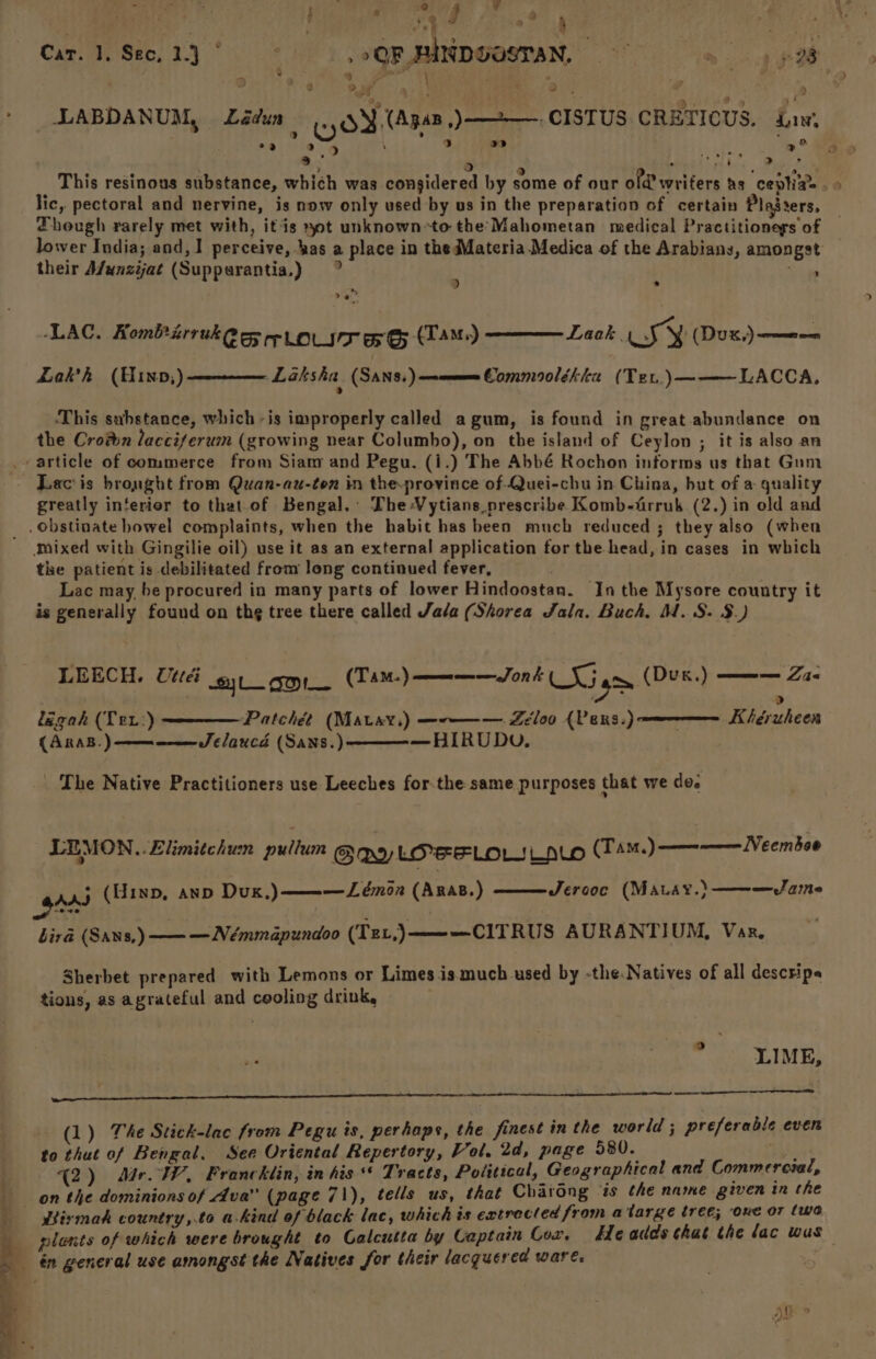 tie i : uy ar ne, Car. 1. Sec,2.)° ° | ,oQRFUNDGOSTAN, ~ > pet 2 an ° ' 2 2 > LABDANUM, adun a) 5) i >. 2 z aaa! dg” Ps This resinous substance, which was considered by some of our old’ writers hs ceplia= . lic, pectoral and nervine, is now only used by us in the preparation of certain Plaiters, — Though rarely met with, itis yot unknown-to the Mahometan medical Practitioneys of — lower India; and, I perceive, bas a place in the Materia Medica of the Arabians, amongst their Afunzijat (Supparantia,) > : ) (OY. Apsn,)—=2—. CISTUS CRETICUS. Law, . Oatiat: 5 Be > a -LAC. Kombirruk egy rrp Lovse ae (Tame) Lakh (Hinp,) Laak wy (Dux,)———_=— Laksha (SANS.)—ommee Commoolékica (Ter.)———LACCA, ‘This substance, which -is improperly called agum, is found in great abundance on the Cron lacciferum (growing near Columbo), on the island of Ceylon ; it is also an . article of commerce from Siam and Pegu. (i.) The Abbé Rochon informs us that Gum - Lacis brought from Quan-au-ten in the.province of Quei-chu in China, but of a quality greatly interior to that.of Bengal. The -Vytians prescribe Komb-trruk (2.) in old and _ obstinate bowel complaints, when the habit has been much reduced ; they also (when Mixed with Gingilie oil) use it as an external application for the head, in cases in which the patient is debilitated from long continued fever, Lac may, be procured in many parts of lower Hindoostan. Inthe Mysore country it is generally found on th¢ tree there called Jala (Shorea Jala. Buch. M.S: $.) en Lie LEECH. Utter jL_ For (TAM.) Jon &amp; | SG gm (Dux.) lagah (Ter:) (ARAB.) —————— JS /aucd (Sans.) > Patchét (Mavay,) —--——— Zeloo {Pens.) Kihégruheen —HIRUDU. _ The Native Practitioners use Leeches for-the same purposes that we do. LEMON..Zlimitchum pullum GW LOrrLOU LALO (Tam.) ——--———-VeemSe0 Jercoc (MALAY.) ———Jame _gAad (Hinp, anpb Dux.) ———Lémon (ARaB.) bird (SANs, ———Némmapundoo (Tev,)———CITRUS AURANTIUM, Vaz. Sherbet prepared with Lemons or Limes is much used by -the Natives of all descrips tions, as agrateful and cooling drink, 9 LIME, Ne ae i pe ert eae (1) The Stick-lac from Pegu is, perhaps, the finest in the world ; preferable even to thut of Bengal. See Oriental Repertory, Vol, 2d, page 580. reeeey (2) Me. WW, Francklin, in his“ Tracts, Political, Geographical and Commercial, on the dominions of Ava” (page 71), tells us, that Charong is the name given in the so tiymak country,.to a-kind of black lac, which és extrecled from atarge tree; one or (wa _ plents of which were brought to Calcutta by Captain Cor. Headds that the lac wus én general use amongst the Natives for their lacquered ware.