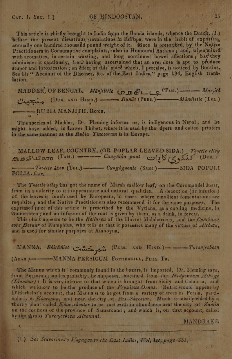 d d , 9 “J B +) M 2 J / 2? 9 F ) } wits ee Wi, ie 1 : . +E s : x Jf Car. Te See. 1] OF HINDOOSTAN, a, 95/795 % . \ EL ° ‘ .* \ dD + y : 2 oP RY ‘ a4 i) ‘ % 2 4 3 ; This article is shiefly brought to India from the Banda islands, whence the Datel, (1.) before the present disastroas yrevolutions 2a wrope, were in the habit of .ex orfing annually one hundred thousand pound weight ofit. Mace is presayibed, by’ the Native Practitioners in Consumptive complaints,» also in Humoural Asthma; and, when?mixed’ with aromatics, in certain wasting, and long continued bowel affections ; bat’they. administer i¢ cautiously, fron? having ascertained that an over dose is apt to produce Stupor and intoxication ; an éffect of this spice which, | perceive, is noticed by Bontius. See his ‘* Account of the Diseases, &amp;c. of the, East Indies,’’ page 194, Buglish trans< lation. Si ; MADDER, OF BENGAL. Manjtittic LO_mS 't_ 9 (Tam) ———— Bunjith Chasis (Dux. ann Hin.) Runas (Pers.) Mandistie (Ten.) pone RU BIA MANJITH, Roxs, > Tt This species of Madder, Dr. Fleming informs us, is indigenous in Nepal; and he mizht haye added, in Lower Thibet, where it is used-bythe dyers and calico printers in the same manner as the Axdia Tinctorum isin Kurope, . - MALLOW LEAF, COUNTRY, (OR POPLAR LEAVED SIDA.) _ Teottie elley hy) S HuUS Qo (TamM,.) ———-—— Cunghika peat ST taqgeeee (Dux.) Tovtiie akoe (TEr,) SIDA POPULI FOLIA. Cay, Cunghgoonie (Sans.) The Toottie elley has got the name of Marsh mallow leaf, on the Coromandel 2oast, from its similarity to it in appearance and natural qualities. A decoction (or infusion) of the leaves is much used by Europeans, in cases where emollient fomentations are requisite ; and the Native Practitioners also recommend it for the same purposes, ‘Phe expréssed juice of this article is prescribed by the Vytians, asa cooling medicine, in Gonorrbeea ; and an infusion of the root is given by them, as a drink, in fevers. This plaut appears to be the Belleren of the Hortus Malabaricus, and the Camdang sore Gesaar of Rumphius, who tells us that it possesses many of the virtues of dlthau, aud is used for similar purposes at Amboyna, . At © NANNA, SA#iréhist aac sai (Pers. ann Hinp.)—»———Turenjechecn {ARAB.)J— MANNA PERSICUM. Foruercity, Pui. Tr, ‘Phe Manna which is commonly found in the bazars, is imported, Dr. Fleming says, from Bussorah,; andis probably, he supposes, obtained from the Medyourum .dihs ge (Linn@us) i Wt is very inferier to that which is brought from Sicily aud Calabria, and which weknow to bethe produce of the #razinus Ornus. Butit would appear by D’Herbelot’s account, that Manna is to be got from a variety ef trees in Persia, partie cularly m Ahoraser, an near the city ot. dei. Skcertar. Much is. also yielded by a thorny plant called Adur-ehooter tobe piet with in abundance near the city of Zamis - en the confines of the province of Samarcand; and which is, on that acgount, called - bythe Arabs Zurenjeebcen Alzamini, a , _MANDRAKE. » : i _% ee aT a ; (L.) See Stavorinus's Foyages.to the Lust Ladies, ol, lst; page 330,