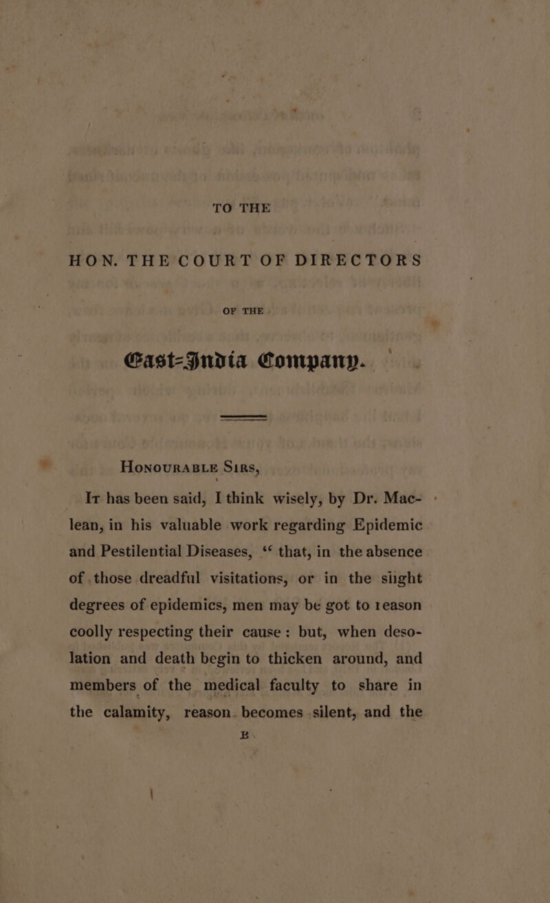 TO THE HON. THE COURT OF DIRECTORS OF THE Gast-Judta Compan. HoNnourRABLE Sirs, It has been said, I think wisely, by Dr. Mac- - lean, in his valuable work regarding Epidemic and Pestilential Diseases, ‘* that, in the absence of .those dreadful visitations, or in the sight degrees of epidemics, men may be got to reason coolly respecting their cause: but, when deso- lation and death begin to thicken around, and members of the medical faculty to share in the calamity, reason. becomes silent, and the E