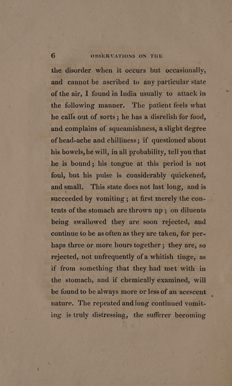 the disorder when it occurs but occasionally, and cannot be ascribed to any particular state of the air, I found in India usually to attack in the following manner. The patient feels what he calls out of sorts; he has a disrelish for food, and complains of squeamishness, a slight degree of head-ache and chilliness; if questioned about his bowels, he will, in all probability, tell you that he is bound ; his tongue at this period is not foul, but his pulse is considerably quickened, and small. This state does not last long, and is succeeded by vomiting ; at first merely the con- tents of the stomach are thrown up; on diluents being swallowed they are soon rejected, and continue to be as often as they are taken, for per- haps three or more hours together ; they are, so rejected, not unfrequently ofa whitish tinge, as if from something that they had met with in the stomach, and if chemically examined, will be found to be always more or less of an acescent nature. The repeated andlong continued vomit- ing is truly distressing, the sufferer becoming