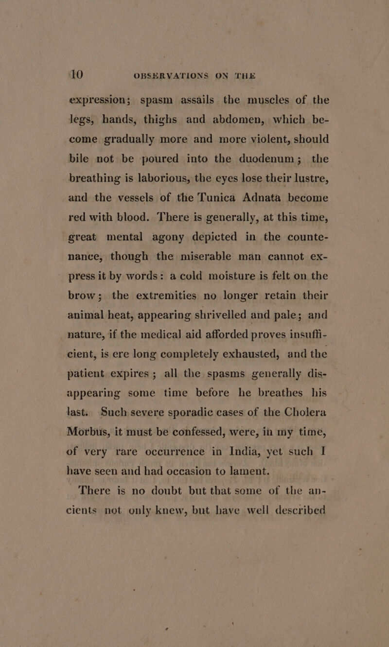 expression; spasm assails the muscles of the legs, hands, thighs and abdomen, which be- come gradually more and more violent, should bile not be poured into the duodenum; the breathing is laborious, the eyes lose their lustre, and the vessels of the Tunica Adnata become red with blood. There is generally, at this time, great mental agony depicted in the counte- nance, though the miserable man cannot ex- press it by words: a cold moisture is felt on the brow; the extremities no longer retain their animal heat, appearing shrivelled and pale; and nature, if the medical aid afforded proves insufli- cient, is ere long completely exhausted, and the patient expires ; all the spasms generally dis- appearing some time before he breathes his last. ‘Such severe sporadic cases of the Cholera Morbus, it must be confessed, were, in my time, of very rare occurrence in India, yet such I have seen and had occasion to lament. There is no doubt but that some of the an- cients not only knew, but have well described