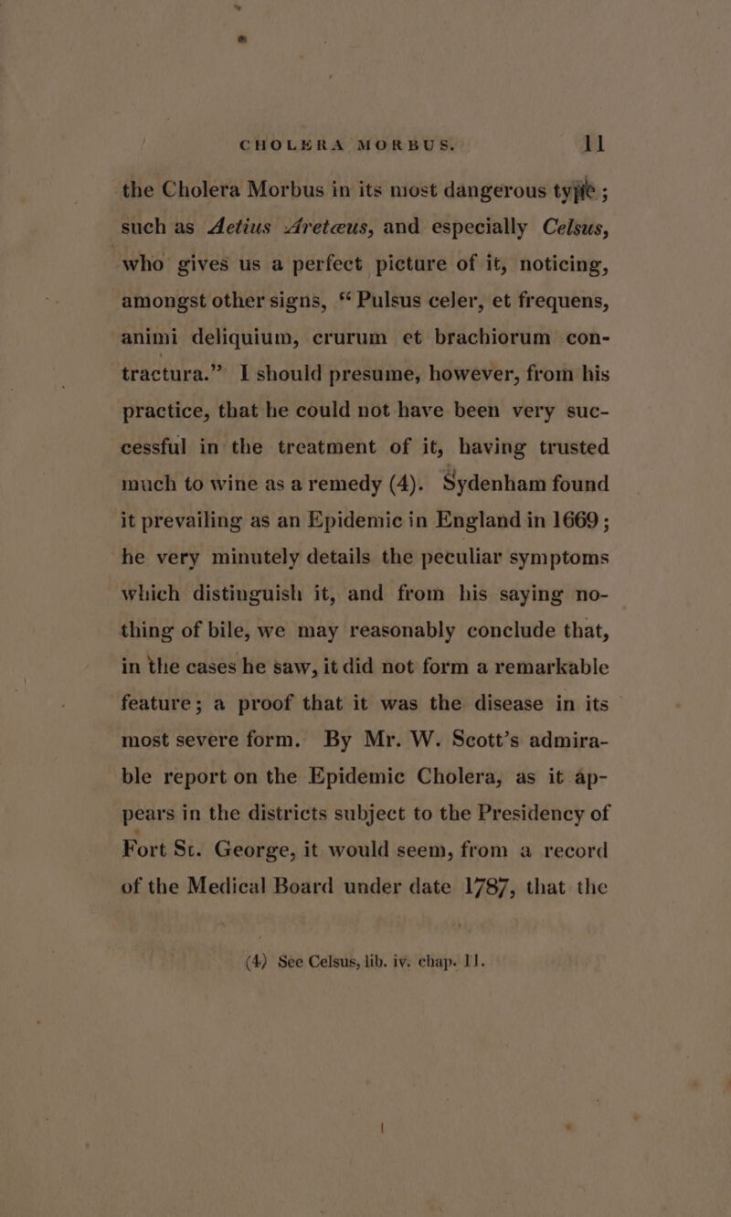 the Cholera Morbus in its niost dangerous tyjie : such as Aetius Areteus, and especially Celsus, “who gives us a perfect picture of it, noticing, amongst other signs, * Pulsus celer, et frequens, animi deliquium, crurum et brachiorum con- tractura.” I should presume, however, from his practice, that he could not have been very suc- cessful in the treatment of it, having trusted much to wine as a remedy (4). Sydenham found it prevailing as an Epidemic in England in 1669 ; he very minutely details the peculiar symptoms which distinguish it, and from his saying no- thing of bile, we may reasonably conclude that, in the cases he saw, it did not form a remarkable feature; a proof that it was the disease in its most severe form. By Mr. W. Scott’s admira- ble report on the Epidemic Cholera, as it ap- pears in the districts subject to the Presidency of Fort St. George, it would seem, from a record of the Medical Board under date 1787, that the (4) See Celsus, lib. iv. chap. IJ.