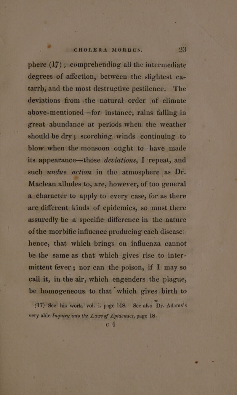 wo aQ CHOLERA MORBUS. OS phere (17) ; comprehending all the intermediate degrees of affection, between the slightest ca- tarrh, and the most destructive pestilence. The deviations from .the natural order of climate above-mentioned—for instance, rains falling in great abundance at periods when the weather should be dry; scorching winds continuing to blow when the monsoon ought to have made its appearance—those deviations, I repeat, and such undue action in the atmosphere as Dr. Maclean ee to, are, however, of too general a character to apply to every case, for as there are different kinds of epidemics, so must there assuredly be a specific difference in the nature of the morbific influence producing each disease: hence, that which brings on influenza cannot be the same as that which gives rise to inter- mittent fever ; nor can the poison, if I may so call it, in the air, which engenders the plague, be homogeneous to that which gives birth to (17) See his work, vol. i. page 148. See also Dr. Adams’s very able Inquiry into the Laws of Epidemics, page 18. c4