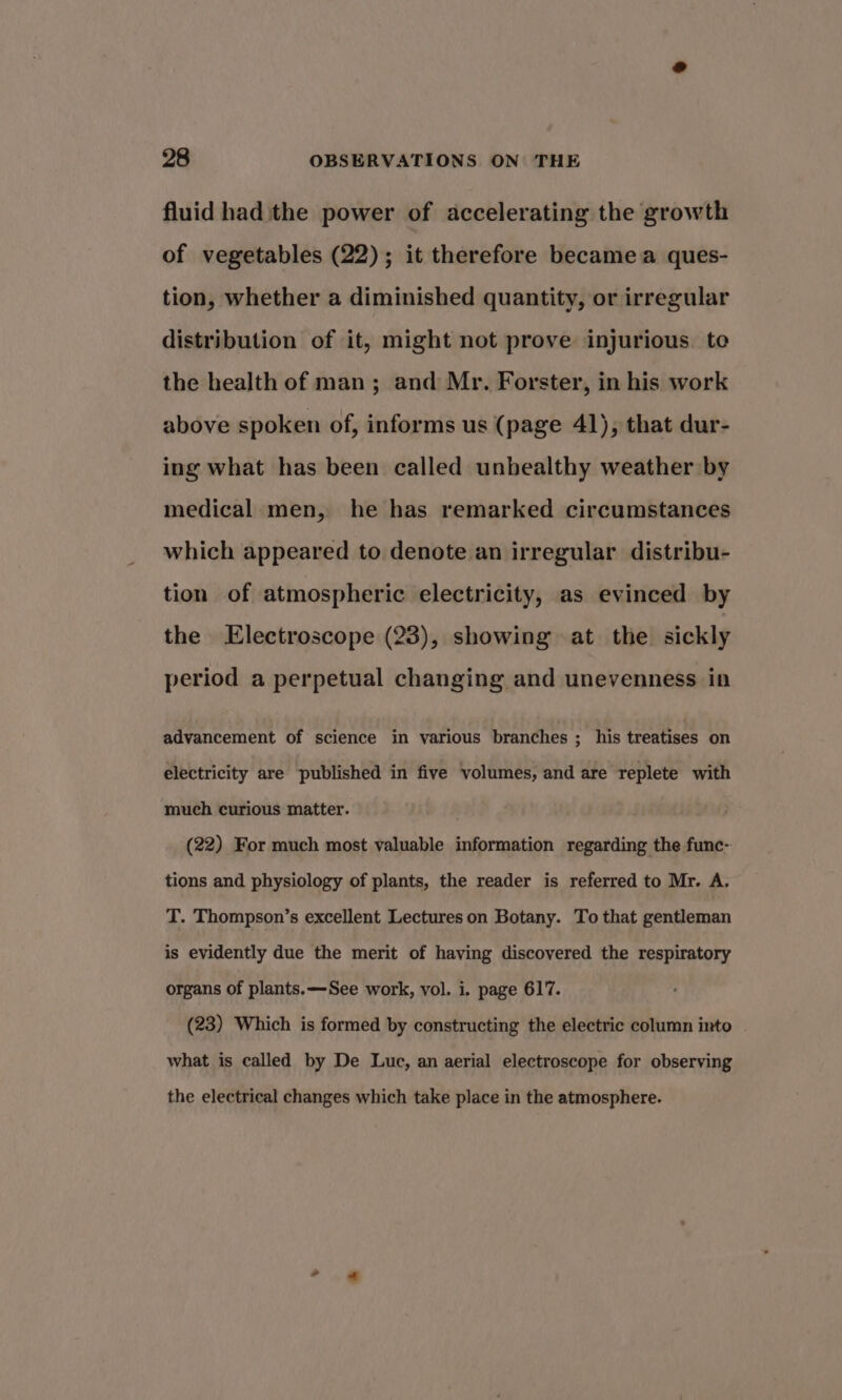 fluid had the power of accelerating the growth of vegetables (22); it therefore becamea ques- tion, whether a diminished quantity, or irregular distribution of it, might not prove injurious. te the health of man; and Mr. Forster, in his work above spoken of, informs us (page 41), that dur- ing what has been called unhealthy weather by medical men, he has remarked circumstances which appeared to denote an irregular distribu- tion of atmospheric electricity, as evinced by the Electroscope (23), showing at the sickly period a perpetual changing and unevenness in advancement of science in various branches ; his treatises on electricity are published in five volumes, and are replete with much curious matter. (22) For much most valuable information regarding the func- tions and physiology of plants, the reader is referred to Mr. A. T. Thompson’s excellent Lectures on Botany. To that gentleman is evidently due the merit of having discovered the respiratory organs of plants. —See work, vol. i. page 617. (23) Which is formed by constructing the electric column into what is called by De Luc, an aerial electroscope for observing the electrical changes which take place in the atmosphere.