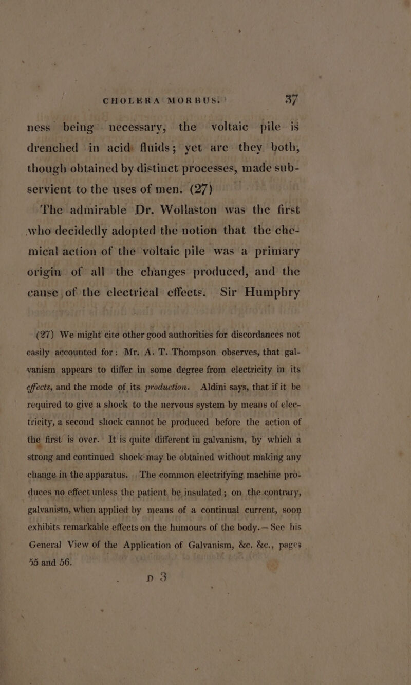 ness being necessary, the voltaic pile is drenched in acid) fluids; yet are they both, though obtained by distinct processes, made sub- servient to the uses of men. (27) The admirable Dr. Wollaston was the first who decidedly adopted the notion that the che- mical action of the voltaic pile was a primary origin of all the changes produced, and the cause of the electrical effects. Sir Humphry (27) We might cite other good authorities for discordances not easily accounted for: Mr. A. T. Thompson observes, that gal- vanism appears to differ in some degree from electricity in its effects, and the mode of its production. Aldini says, that if it be required to give a shock to the nervous system by means of elec- tricity, a second shock cannot be produced before the action of the first is over. It is quite different in galvanism, by which a strong and continued shock’ may be obtained without making any change in the apparatus. . The common electrifying machine pro- duces no effect unless the patient be insulated; on the contrary, galvanism, when applied by means of a continual current, soon exhibits remarkable effects on the humours of the body.— See his General View of the Application of Galvanism, &amp;c. &amp;e., pages 55 and 56. | 3 es D3