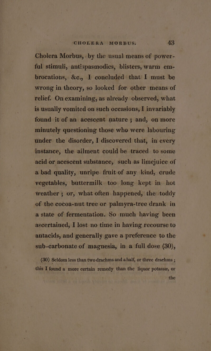 Cholera Morbus,. by the usual means of power- ful stimuli, antispasmodics, blisters, warm em- brocations, &amp;e., I concluded that I must be wrong in theory, so looked for other means of relief. On examining, as already observed, what is usually vomited on such occasions, I invariably found it of an acescent nature ; and, on more minutely questioning those who were labouring under the disorder, I discovered that, in every instance, the ailment could be traced to some acid or acescent substance, such as limejuice of a bad quality, unripe fruit of any kind, crude vegetables, buttermilk too long kept in hot weather ; or, what often happened, the toddy of the cocoa-nut tree or palmyra-tree drank in a state of fermentation. So much having been ascertained, I lost no time in having recourse to antacids, and generally gave a preference to the sub-carbonate of magnesia, in a full dose (80), (30) Seldom less than two drachms and ahalf, or three drachms ; this I found a more certain remedy than the liquor potasse, or the