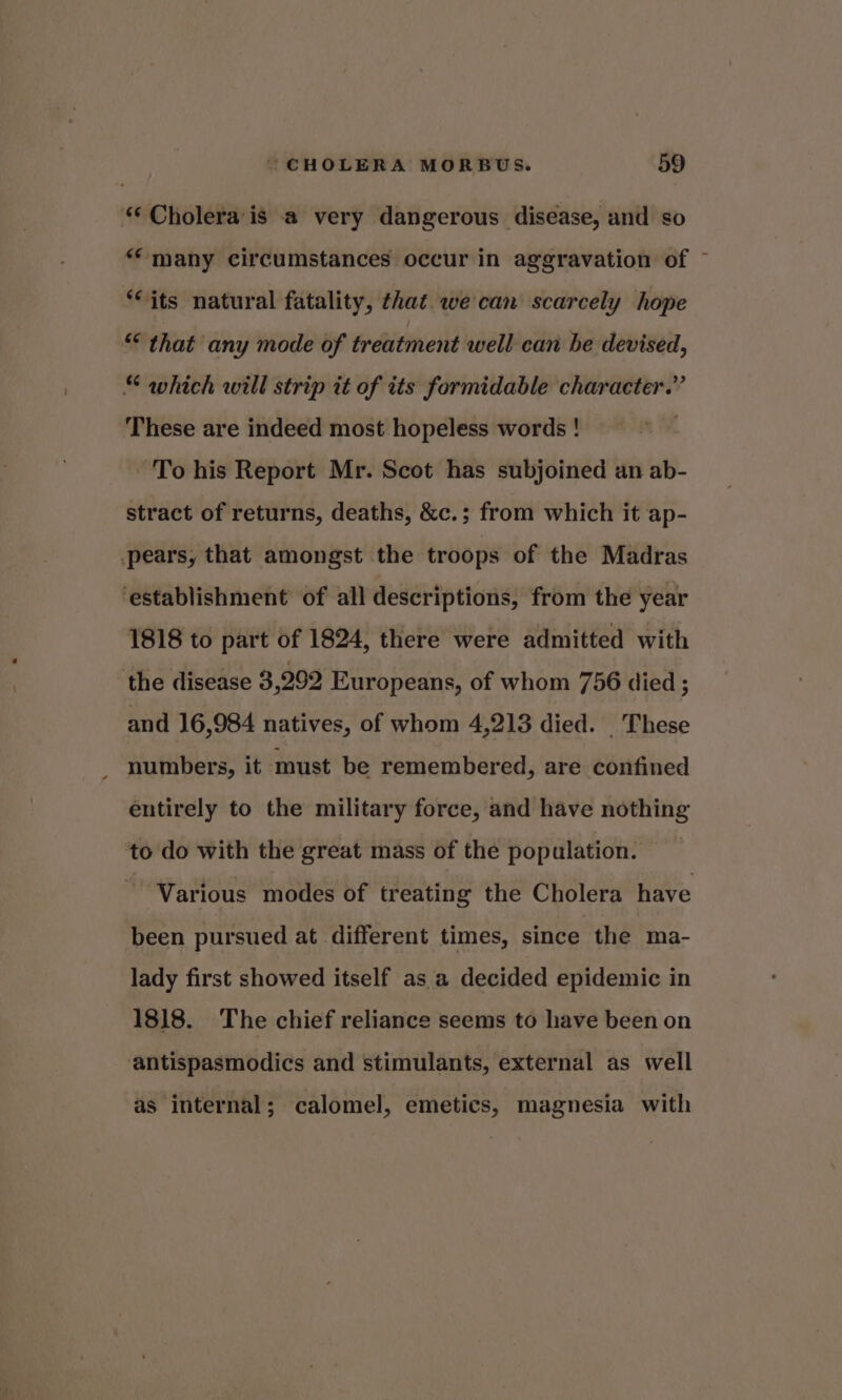 ‘‘ Cholera’'is a very dangerous disease, and so “many circumstances occur in aggravation of © “its natural fatality, that we can scarcely hope “ that any mode of treatment well can he devised, “ which will strip it of its formidable character.” These are indeed most hopeless words ! ‘To his Report Mr. Scot has subjoined an ab- stract of returns, deaths, &amp;c.; from which it ap- .pears, that amongst the troops of the Madras establishment of all descriptions, from the year 1818 to part of 1824, there were admitted with the disease 3,292 Europeans, of whom 756 died ; and 16,984 natives, of whom 4,213 died. _ These numbers, it must be remembered, are confined entirely to the military force, and have nothing to do with the great mass of the pop ulation. Various modes of treating the Cholera have been pursued at different times, since the ma- lady first showed itself as a decided epidemic in 1818. The chief reliance seems to have been on ‘antispasmodics and stimulants, external as well as internal; calomel, emetics, magnesia with