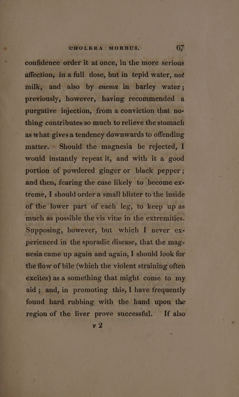 confidence order it at once, in the more serious affection, ina full dose, but in tepid water, not milk, and also by enema in barley water; previously, however, having recommended a purgative injection, from a conviction that no- thing contributes:so much to relieve the stomach as what gives a tendency downwards to offending matter. » Should the magnesia be rejected, I would instantly repeat it, and with it a good portion of powdered ginger or black pepper ; and then, fearing the case likely to become ex- treme, I should order a small blister to the inside of the lower part of each leg, to keep up as much as possible the vis vitze in the extremities. Supposing, however, but which [ never ex- perienced in the sporadic disease, that the mag- -nesia came up again and again, I should look for the flow of bile (which the violent straining often excites) as a something that might come to my aid ; and, in promoting this, | have frequently found hard rubbing. with the hand upon the region of the liver prove ‘successful. If also ¥ 2