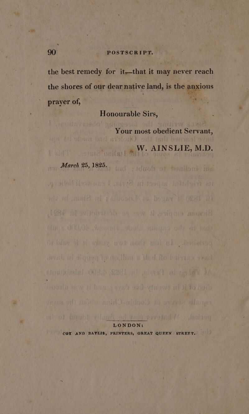 * 90 POSTSCRIPT. the best remedy for it—that it may never reach the shores of our dear native land, is the anxious - ; i aN Y 1* , prayer of, Honourable Sirs, Your most obedient Servant, , W. AINSLIE, M.D. March 25, 1825. LONDON: cOxX AND BAYLIS, PRINTERS, GREAT QUEEN STREET.