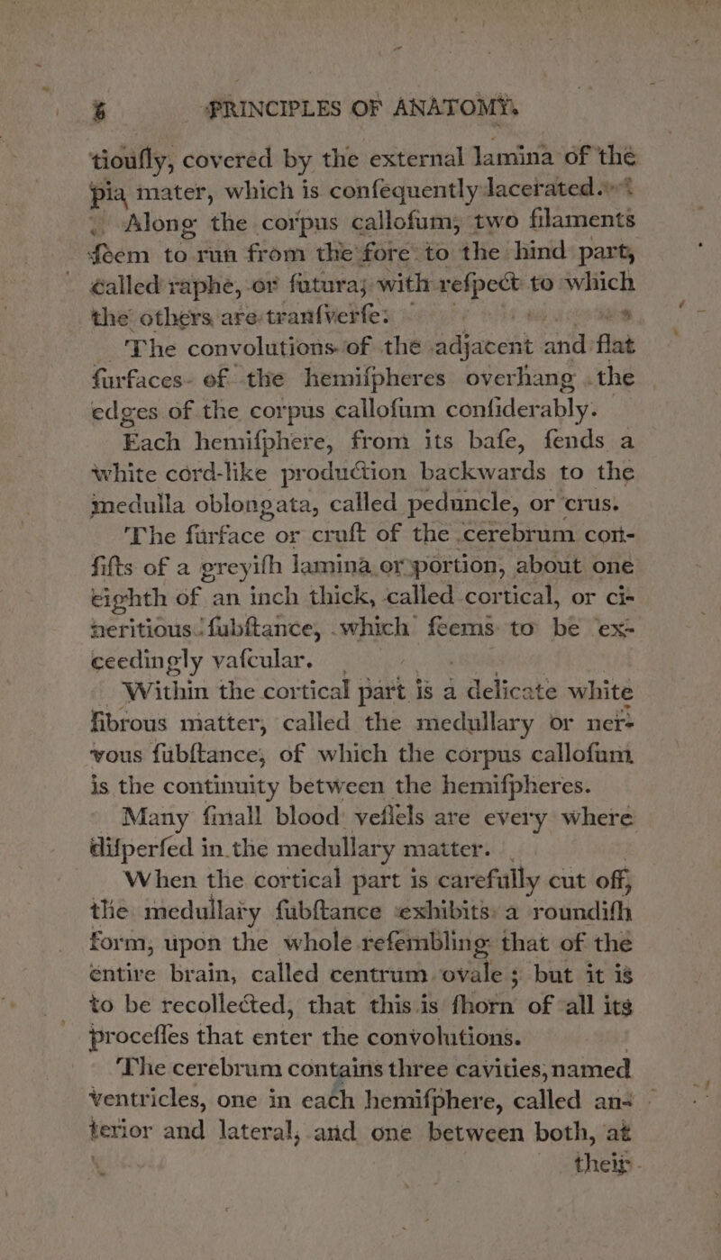 ‘tioufly, covered by the external lamina of the pia mater, which is confequently Jacerated.» . Along the corpus callofum, two eee feem to run from the fore: to the hind part, - €alled raphe, or fatura; with vefpect to which the’ others are: tran{verte: p hbetes ee | The convolutions. of the adjatent and flat furfaces- ef the hemifpheres overhang .the edges of the corpus callofum coulidetably: Each hemifphere, from its bafe, fends a white cord-like production backwards to the medulla oblongata, called peduncle, or crus. 'The furface or cruft of the ‘cerebrum cort- fifts of a greyifh jamina,or portion, about one eighth of an inch thick, called cortical, or ci+ heritious. fubftance, . which feems to be ‘ex- ceedingly vafcular, | Within the cortical part is a alichts white fibrous matter, called the medullary or ner- ‘vous Tikikances of which the corpus callofum, is the continuity between the hemifpheres. Many finall blood: veflels are every where difperfed in.the medullary matter. |. When the cortical part is carefully cut off} the medullary fubftance ‘exhibits: a oa form; upon the whole refembling: that of the éntire brain, called centrum wvaleis ; but it is to be recollected, that this.is fhorn of ‘all its procefles that enter the convohutions. The cerebrum contains three cavities, named ventricles, one in each hemifphere, called an terior and lateral, and one between both, at their -