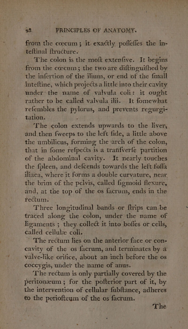 f $8 -—s- PRINCIPLES OF ANATOMY. from the coecum 3 it, exactly poflefles the in- teftinal ftructure. | The colon is the moft extenfive. It begins from the coecum; the two are difting-uifhed by the infertion of fi ilium, or end si the fmall inteftine, which projects a little into their cavity under’ the name of valvula coli: it ought rather to be called valvula ilii. It fomewhat refembles the pylorus, and prevents regurgi- tation. - The colon extends upwards to the liver, and then {weeps to the left fide, a little above the umbilicus, formin : the ‘arch of the colon, that in fome refpects is a tranfverfe partition of the abdominal cavity. It nearly touches the fpleen, and defcends towards the left fofla iliaca, where it forms a double curvature, near the brim of the pelvis, called figmoid flexure, and, at the top of the os facrum, ends in the rectum. Three longitudinal bands or ftrips can be traced along the colon, under the name of ligaments ; they. collect it into bofies or cells, called cellulae coli. The rectum lies on the anterior face or con- cavity of the os facrum, and terminates by a valve-like orifice, about an inch before the os coccygis, under the name of anus. ‘The rectum is only partially covered by the peritonzeum ; for the pofterior part of it, by the inter Petition of cellular fubftance, adheres to the periofteym of the os facrum. : The