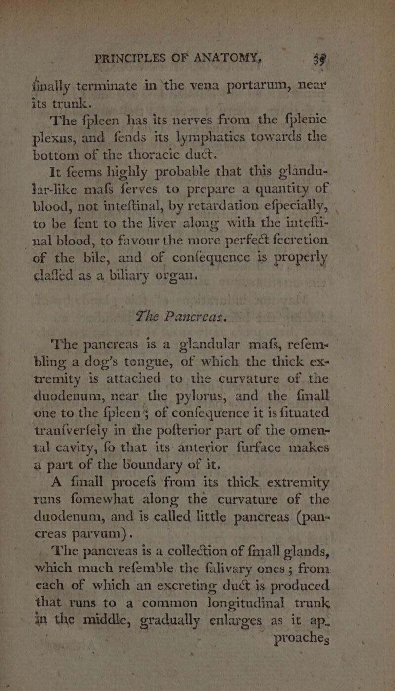 finally ter minate in ‘the vena portarum, near its trunk. The fpleen has its nerves fr om the fplenic plexus, and. fends its lymphatics towards the bottom of the thoracic duct. It feems highly probable that this glandu- lar-like mafs ferves to prepare a quantity of blood, not inteftinal, by retardation efpecially, . to be fent to the liver along with the intefti- of the bile, and of confequence is properly clafled as a biliary organ, | The Pancreas. The pancreas is a glandular mafs, refem- bling a dog’s tongue, of which the thick ex- tremity is attached to the curvature ofthe duodenum, near the pylorus, and the fmall one to the fpleen’s ’s of confequence it is fituated traniverfely in the pofterior part of the omen- tal cavity, fo that its anterior furface makes a part of the boundary of it. A finall procefs from its thick extremity runs fomewhat along the curvature of the duodenum, and is called little pancreas (pan- creas parvum). _ The pancreas is a collection of {mall glands, which much refemble the falivary ones; from each of which an excreting duct is produced that runs to a common longitudinal trunk proaches