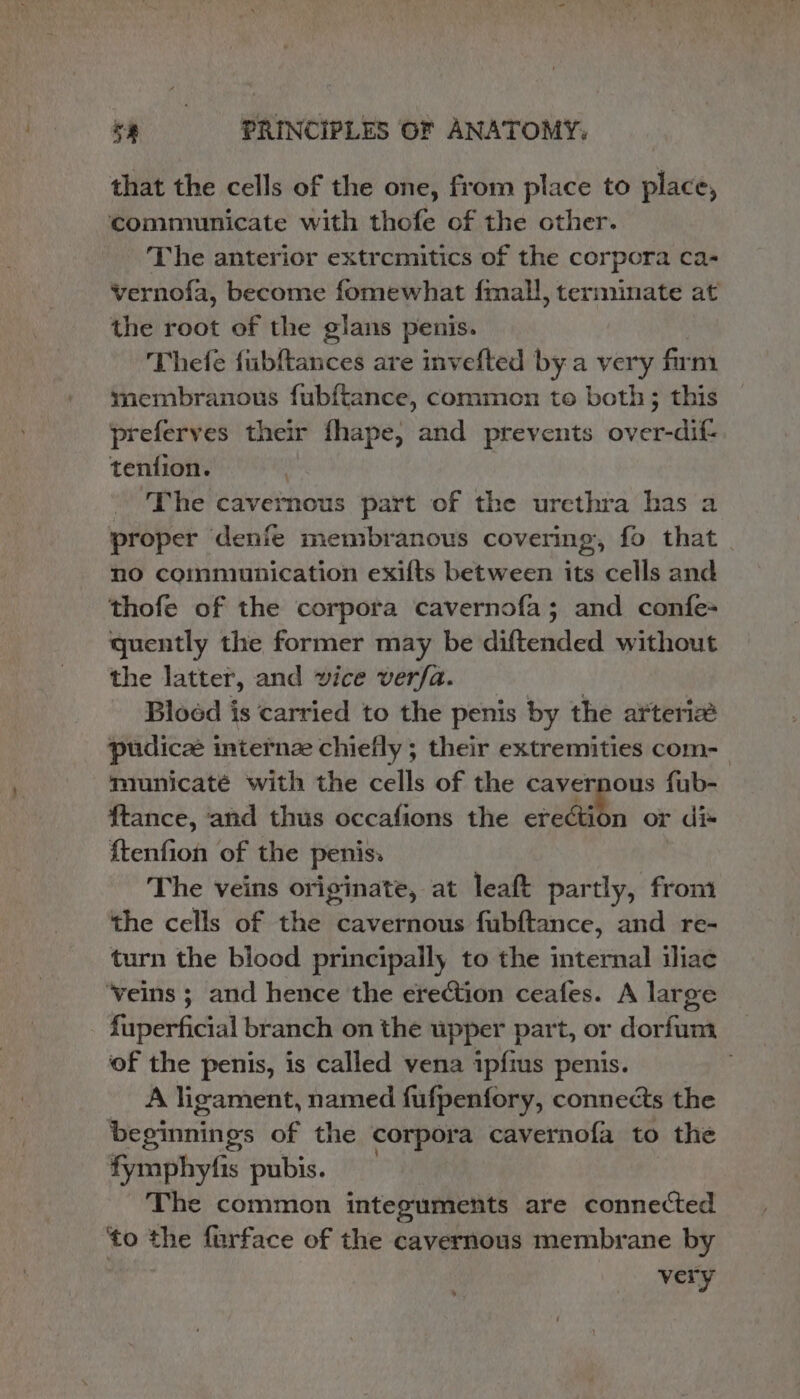 that the cells of the one, from place to place, communicate with thofe of the other. The anterior extrcmitics of the corpora ca- vernofa, become fomewhat fmall, terminate at the root of the glans penis. Thefe fiubftances are invefted by a very firm membranous fub{tance, common te both; this preferves their fhape, and prevents over-dif- tenfion. | : ‘The cavernous part of the urethra has a proper denfe membranous covering, fo that. no communication exifts between its cells and thofe of the corpora cavernofa; and confe- quently the former may be diftended without the latter, and vice verfa. Bloed is carried to the penis by the arteri pudice internze chiefly ; their extremities com- mrunicaté with the cells of the cavernous fub- f{tance, and thus occafions the eredibn or di« f{tenfion of the penis. The veins originate, at leaft partly, from the cells of the cavernous fubftance, and re- turn the blood principally to the internal iliac ‘veins ; and hence the erection ceafes. A large fuperficial branch on the upper part, or dorfum ‘of the penis, is called vena ipfims penis. A ligament, named fufpenfory, connects the beginnings of the corpora cavernofa to the fymphyfis pubis. | The common integuments are connected ‘to the furface of the cavernous membrane by very &gt;