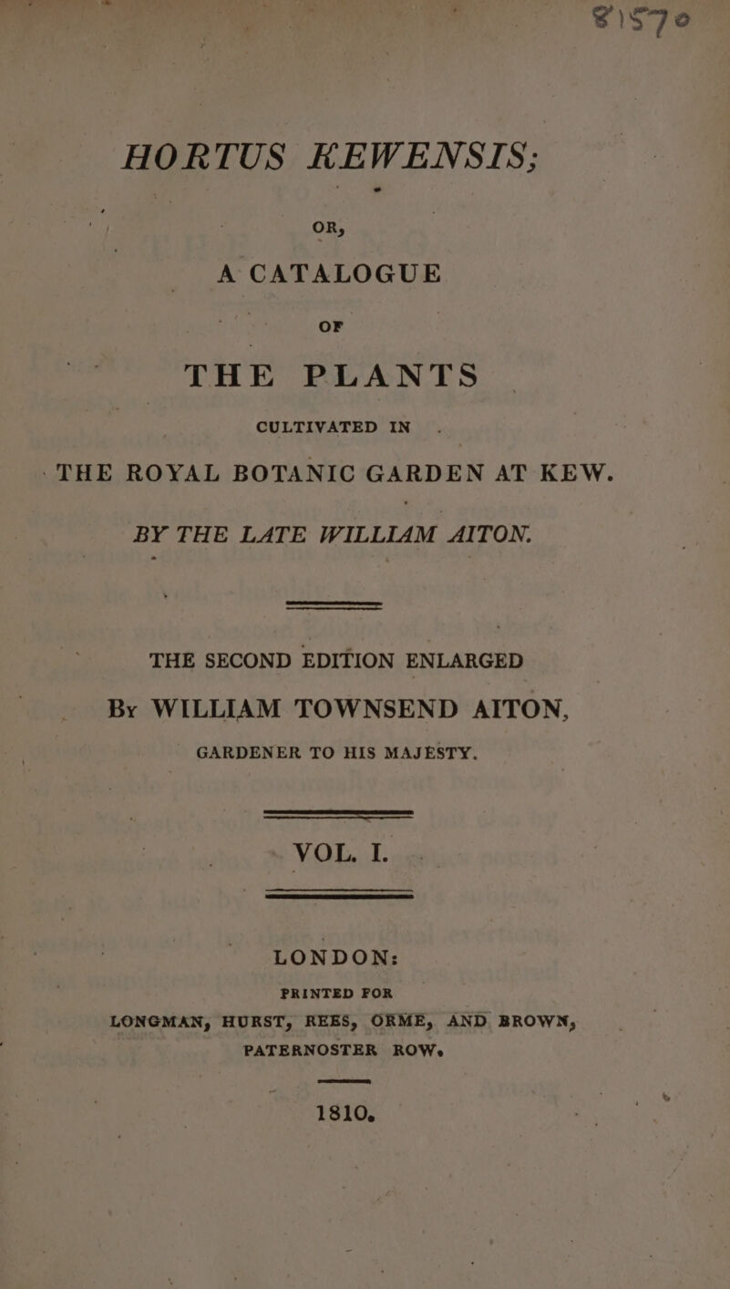 HORTUS KEWENSTS; A CATALOGUE THE PLANTS CULTIVATED IN -THE ROYAL BOTANIC GARDEN AT KEW. BY THE LATE WILLIAM AITON. THE SECOND EDITION ENLARGED By WILLIAM TOWNSEND AITON, GARDENER TO HIS MAJESTY. VOL. I. LONDON: PRINTED FOR LONGMAN, HURST, REES, ORME, AND BROWN, PATERNOSTER ROW, 1810,