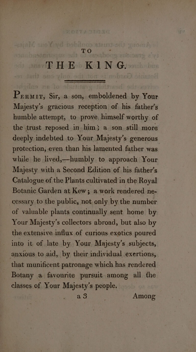 TO THE KING. ifs ERMIT, Sir, .a son, emboldened by Your Majesty’s gracious reception of his father’s humble attempt, to prove, himself worthy of the trust reposed in. him } a son still more deeply indebted to Your Majesty’s generous protection, even than his lamented father was while he lived,—humbly to approach Your Majesty with a Second Edition of his father’s Catalogue of the Plants cultivated in the Royal Botanic Garden at Kew; a work rendered ne- cessary to the public, not, only by the number of valuable plants continually sent home by Your Majesty’s collectors abroad, but also by the extensive influx of curious exotics poured into it of late by. Your Majesty’s subjects, anxious to aid, by their individual exertions, that munificent patronage which has rendered | | Botany a favourite pursuit among all the classes of Your Majesty’s people. a 3 Among