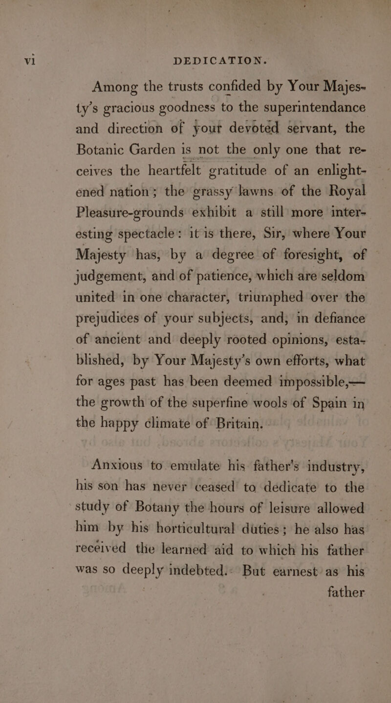 DEDICATION. Among the trusts confided by Your Majes- ty’s gracious goodness to the superintendance and direction of your devoted servant, the Botanic Garden is not the only one that re- ceives the hear tfelt eratitude of an enlight- ened nation; the grassy lawns of the Royal Pleasure-grounds exhibit a still more inter- esting spectacle: it is there, Sir, where Your Majesty has, by a degree of foresight, of judgement, and of patience, which are seldom united in one character, triumphed over the prejudices of your subjects, and, in defiance blished, by Your Majesty’s own efforts, what for ages past has been deemed impossible,— the growth of the superfine wools of Spain in the happy climate of Britain. - Anxious to emulate his father’s industry, his son has never ceased to dedicate to the study of Botany the hours of leisure allowed him by his horticultural duties; he also has received the learned aid to which his father was so ee: indebted.: But earnest as his father