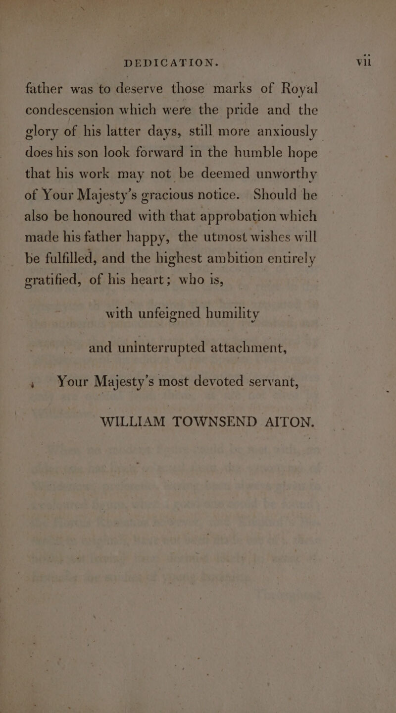 father was to deserve those marks of Royal condescension which were the pride and the does his son look forward in the humble hope that his work may not be deemed unworthy of Your Majesty’s gracious notice. Should he also be honoured with that approbation which made his father happy, the utmost wishes will be fulfilled, and the highest ambition entirely gratified, of his heart; who is, with unfeigned humility and uninterrupted attachment, » Your Majesty’s most devoted servant, WILLIAM TOWNSEND AITON. Vil