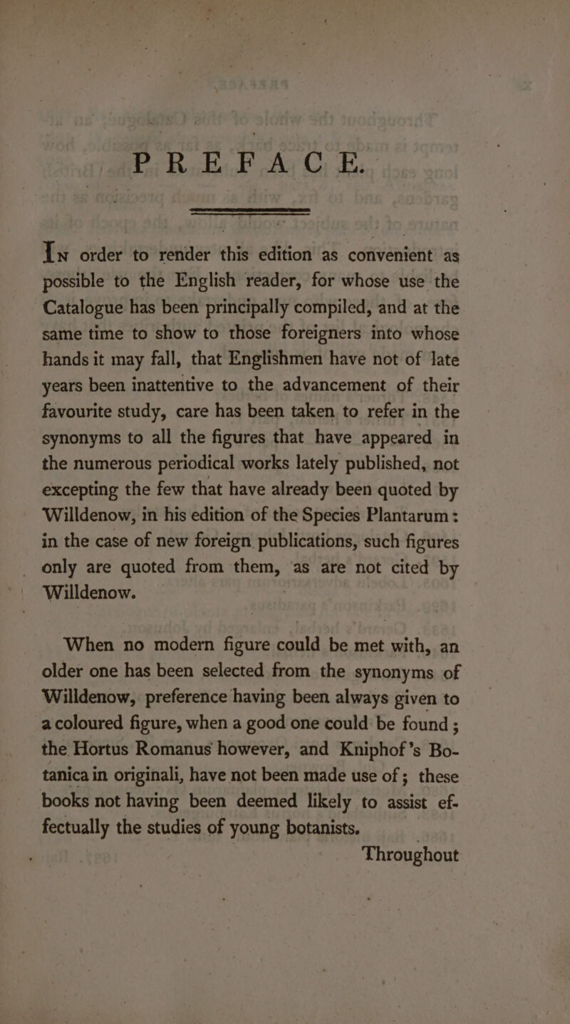 PREFACE, In order to render this edition as convenient as possible to the English reader, for whose use the Catalogue has been principally compiled, and at the same time to show to those foreigners into whose hands it may fall, that Englishmen have not of late years been inattentive to the advancement of their favourite study, care has been taken to refer in the synonyms to all the figures that have appeared in the numerous periodical works lately published, not excepting the few that have already been quoted by Willdenow, in his edition of the Species Plantarum : in the case of new foreign publications, such figures _ only are quoted from them, as are not cited by When 1 no modern figure could be met with, an older one has been selected from the synonyms of Willdenow, preference having been always given to a coloured figure, when a good one could be found ; the Hortus Romanus however, and Kniphof’s Bo- tanica in. originali, have not been made use of ; these books not having been deemed likely to assist ef- fectually the studies of young botanists. 3 Throughout