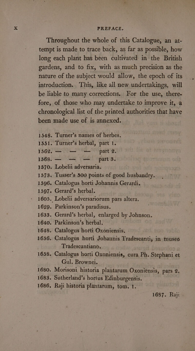 Throughout the whole of this Catalogue, an at- tempt is made to trace back, as far as possible, how long each plant has been cultivated in the British gardens, and to fix, with as much precision as the nature of the subject would allow, the epoch of its introduction. This, like all new undertakings, will be liable to many corrections. For the use, there- fore, of those who may undertake to improve it, a chronological list of the printed authorities that have been made use of i is annexed. 1548. Turner’s names of herbes. 1551. Turner’s herbal, part 1. 1562. ee ee part 2. 1568. —- =— — part3. 1570. Lobelii adversaria. 1573. Tusser’s 500 points of good husbandry. 1596. Catalogus horti Johannis Gerardi. 1597. Gerard’s herbal. 1605. Lobelii adversariorum pars altera. 1629. Parkinson’s paradisus. 1633. Gerard’s herbal, enlarged by Johnson. 1640. Parkinson’s herbal. 1648. Catalogus horti Oxoniensis. 1656. Catalogus horti Johannis Tradescanti, in museo Tradescantiano. . 1658. Catalogus horti Oxoniensis, cura Ph. Stephani et Gul. Brownei. 1680. Morisoni historia plantarum Oxoniensis, pars 2. 1683. Sutherland’s hortus Edinburgensis. 1686, Raji historia plantarum, tom, 1. | , 1687. Raji