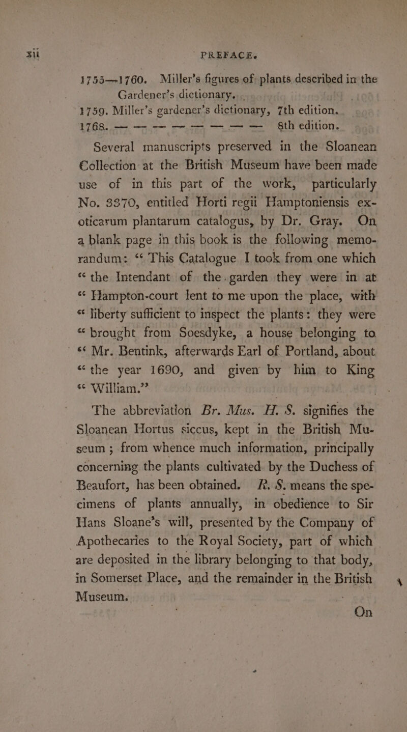 Su 1755—-1760. Miller’s figures of: plants described in the Gardener’s dictionary... 1768. — — — — — — — — 8th edition. Several manuscripts preserved in the Sloanean Collection at the British Museum have been made use of in this part of the work, particularly No. 3370, entitled Horti regii Hamptoniensis ex- oticarum plantarum catalogus, by Dr. Gray. On a blank page in this book is the following memo- randum: ‘ This Catalogue I took from one which ‘the Intendant of the.garden they were in at ‘* Hampton-court lent to me upon the place, with * liberty sufficient to inspect the plants: they were “brought from Soesdyke, a house belonging to “the year 1690, and given by him to King ¢¢ William.” | The abbreviation Br. Mus. H. 8. signifies the Sloanean Hortus siccus, kept in the British Mu- seum ; from whence much information, principally concerning the plants cultivated. by the Duchess of Beaufort, has been obtained. A. S. means the spe- cimens of plants annually, in obedience to Sir Hans Sloane’s will, presented by the Company of are deposited in the library belonging to that body, in Somerset Place, and the remainder in the British Museum. On