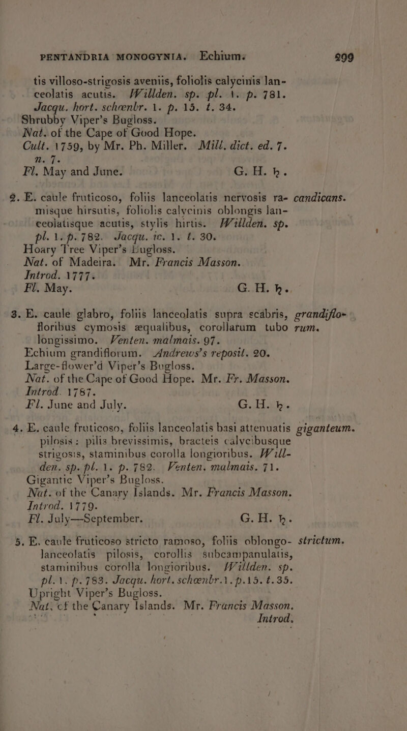 tis villoso-strigosis aveniis, foliolis calycinis Jan- ceolatis acutis. Willden. sp. pl. \. p. 781. Jacqu. hort. scheenblr. 1. p. 15. t. 34. Shrubby Viper’s Bugloss. Nat. of the Cape of Good Hope. Cult. 1759, by Mr. Ph. Miller. Mill. dict. ed. 7. N. 7 Fl. May and June. Gadd. -h . ). E. caule fruticoso, foliis lanceolatis nervosis ra- misque hirsutis, foliolis calycinis oblongis lan- ceolatisque acutis, stylis hirtis. Wellden. sp. pl. 1. p.782. Jacqu. tc. 1. t. 30. Hoary Tree Viper’s Lugloss. Nat. of Madeira. Mr. Francis Masson. Introd. 1777. . E. caule glabro, foliis lanceolatis supra scabris, floribus cymosis equalibus, coroljarum tubo longissimo. Venten. malmais. 97. Echium grandiflorum. -Andrewws’s reposit. 20. Large-flower’d Viper’s Bugloss. Nat. of the Cape of Good Hope. Mr. Fr. Masson. Introd. 1787. Fl. June and July. Gb. . E. caule fruticoso, foliis lanceolatis basi attenuatis pilosis: pilis brevissimis, bracteis calycibusque strigosis, staminibus corolla longioribus. Will- den. sp. pl. 1. p. 782. Venten. malmais. 71. Gigantic Viper’s Bugloss. 7 Nat. of the Canary Islands. Mr. Francis Masson. Introd. 1779. Fl. July—September. G. H. }. . E. caule fruticoso stricto ramoso, foliis oblongo- lanceolatis pilosis, corollis subcampanulatis, staminibus corolla longioribus. WMWéitlden. sp. pl.1. p. 783. Jacqu. hort. scheenbr.1.p.15. t.35. Upright Viper’s Bugloss. Nat. cf the Canary Islands. Mr. Francis Masson. Jats Mae ; hits Introd, candicans. grandifio- TUM. giganteum. strictum,