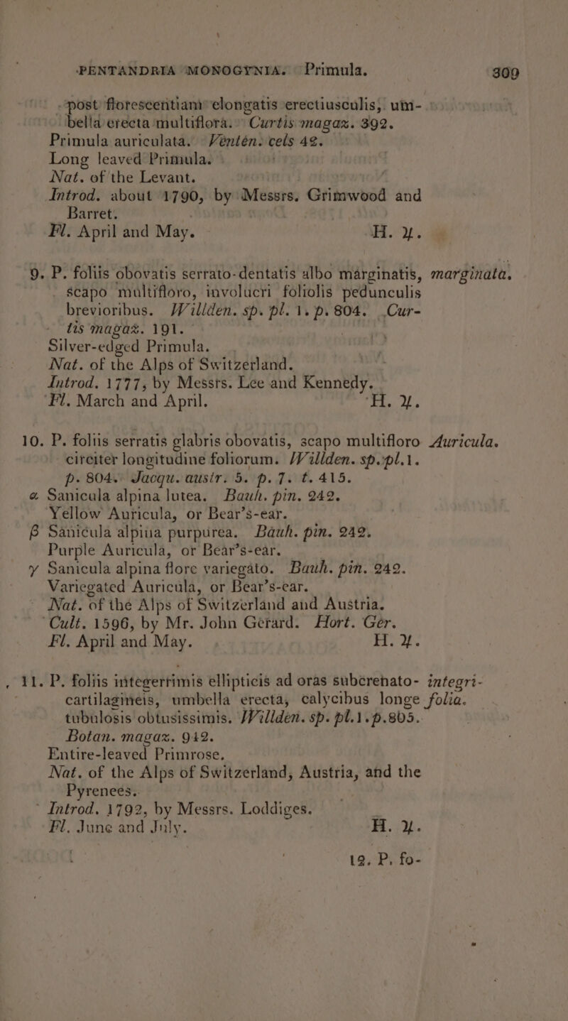 ‘ PENTANDRIA (MONOGYNIA. Primula. 309 post florescentiam” elongatis erectiusculis,. um- bella erecta multiflora. Curtis magaz. 392. Primula auriculata. Véntén. cels 4¢. Long leaved Primula. » Nat. of the Levant. ; Introd. about 1790, by Messrs. Grimwood and Barret. | Fl. April and May. ~ H. y. 9. P. foliis obovatis serrato-dentatis albo marginatis, marginata. - $capo multifloro, involucri foliolis pedunculis brevioribus. Wailiden. sp. pl. 1. p. 804. Cur- tis magaz. 191. Silver-edged Primula. Nat. of the Alps of Switzerland. Introd. 1777, by Messrs. Lee and Kennedy. Fl, March and April. je ROP 10. P. foltis serratis glabris obovatis, scapo multifloro Auricula. circiter longitudine foliorum. /Villden. sp.pl.1. p. 804. Jacqu. ausir. 5. p. 7. t. 415. « Sanicala alpina lutea. Bawh. pin. 242. Yellow Auricula, or Bear’s-ear. 8 Sanicula alpiiia purpurea. Bawh. pin. 242. Purple Auricula, or Bear’s-ear, y Sanicula alpina flore variegato. Bawh. pin. 249. Variegated Auricula, or Bear’s-ear. Nat. of the Alps of Switzerland and Austria. Cult. 1596, by Mr. John Gerard. Hort. Ger. Fl, April and May. ys Pa a . 11. P. foliis integerrimis ellipticis ad oras subcrehato- integri- cartilagineis, umbella erecta, calycibus longe folia. tubulosis obtusissimis. Willden. sp. pl.1.p.805.. Botan. magaz. 942. Entire-leaved Primrose. Nat. of the Alps of Switzerland, Austria, and the Pyrenees.. | Introd, 1792, by Messrs. Loddiges. } Fl, June and July. H. i. 12. P. fo-