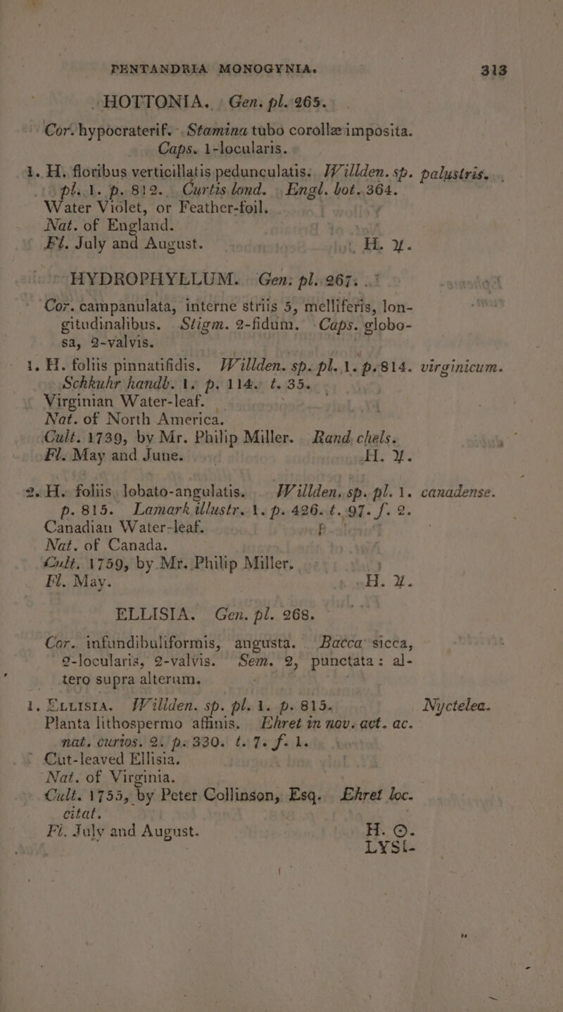 . HOTTONIA., | Gen. pl.265. Cor. hypocraterif.-. Stamina tubo corolla imposita. Caps. 1-locularis. | i. H. floribus verticillatis pedunculatis., /Villden. sp. palustris... pil. p. 812... Curtis lond. | Engl. bot..364. Water Violet, or Feather-foil, ’ Nat. of England. | | Fl, July and August. Cee 2. HYDROPHYLLUM. | Gen: pl. 267; ..' Cor. campanulata, interne striis 5, melliferis, lon- gitudinalibus. Siigm. 2-fidum. Caps. globo- sa, 2-valvis. . 4. H. foltis pinnatifidis. Willden. sp. pl... p.814. virginicum. Schkuhr handb. ts p. 114. t. 35. Virginian Water-leaf. _ , | Nat. of North America. Cult. 1739, by Mr. Philip Miller. Rand chels. nate Fl. May and June. | Pre: 2. H. folis, lobato-angulatis. Wiillden, sp. pl. 1. canadense. p. 815. Lamark ilustr. \. p. 426. ¢..97. f. 2. Canadian Water-leaf. f Nat. of Canada. . ult, 1759, by Mr. Philip Miller, Fl. May. ae ELLISIA. Gen. pl. 268. Cor. infundibuliformis, angusta. | Bacca’ sicca, 2-locularis, 2-valvis. Sem. 2, punctata: al- _.tero supra alterum. | | 1, Exuisra. Willden. sp. pl... p. 815. Nyctelea. Planta lithospermo affinis. Ehret im nov. act. ac. nat, Curios, 2.’ ps 330. t. 7+ f. Ll. . * Cut-leaved Ellisia. Nat. of Virginia. Cult. 1755, by Peter Collinson, Esq. £hret loc. citat. , Fi. July and August. H. ©. ‘ : LYSi-