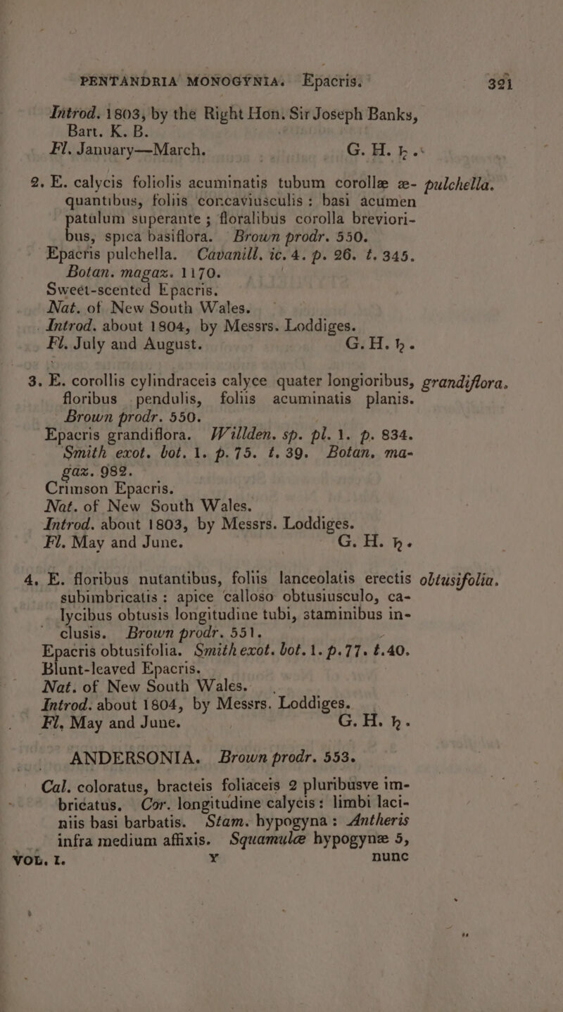 Introd. 1803, by the Right Hon. Sir Joseph Banks, Bart. K. B. | Fl, January—March. | G. H. kb .* 2. E. calycis foliolis acuminatis tubum corolle a- pulchella. quantibus, foliis concaviusculis ; basi acumen patulum superante ; floralibus corolla breviori- bus, spica basiflora. Brown prodr. 550. Epacris pulchella. Cavanill. ic. 4. p. 26. t. 345. Botan. magaz. 1170. | Sweet-scented Epacris, Nat. of New South Wales. _ Introd, about 1804, by Messrs. Loddiges. Fi. July and August. G.H.h. 3. E. corollis cylindraceis calyce quater longioribus, grandiflora. floribus -pendulis, foliis acuminatis planis. Brown prodr. 550. -Epacris grandiflora. Watlden. sp. pl. 1. p. 834. Smith exot. bot. 1. p.75. t.39. Botan. ma- 'a%. 982. Crimson Epacris. Nat. of New South Wales. Introd. about 1803, by Messrs. Loddiges. Fl, May and June. G. H. h. 4, E. floribus nutantibus, foliis lanceolatis erectis obtusifolia. subimbricatis : apice calloso obtusiusculo, ca- lycibus obtusis longitudine tubi, staminibus in- clusis. Brown prodr. 551. Epacris obtusifolia. Smith exot. bot. 1. p.77. t.40. Blunt-leaved Epacris. Nat. of New South Wales. _ , Introd. about 1804, by Messrs. Loddiges. Fl, May and June. G. H. bh. ANDERSONIA. Brown prodr. 553. Cal. coloratus, bracteis foliaceis 2 pluribusve im- bri¢atus, Cor. longitudine calycis: limbi laci- niis basi barbatis. Stam. hypogyna: Antheris -__ infra medium affixis. Squamule hypogyne 5, VOL. I. ¥ nunc