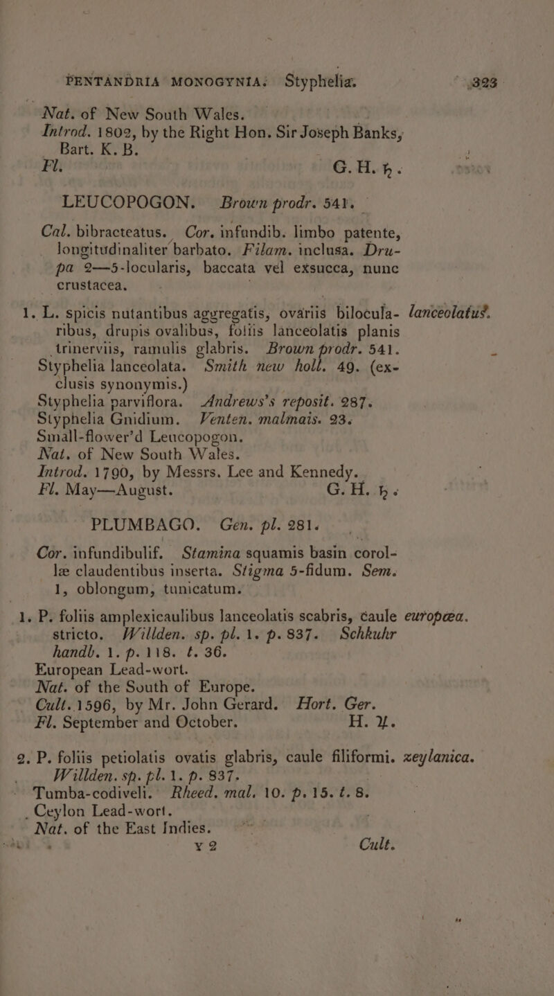 PENTANDRIA MONOGYNIA. Styphelia. * yB2s Nat. of New South Wales. Introd. 1802, by the Right Hon. Sir Joseph Banks, Bart. K. B. 4 Fu G.H.h. DB2.0% LEUCOPOGON. Brown prodr. 54%. Cal. bibracteatus. Cor. infandib. limbo patente, longitudinaliter barbato. Filam. inclusa. Dru- pa rtery locularis, baccata vel exsucca, nunc -crustacea. gs Spicis nutantibus aguregatis, ovariis bilocula- lanceolatus. ribus, drupis ovalibus, foltis lanceolatis planis _trinervils, ramulis glabris. Brown prodr. 541. ‘ Styphelia lanceolata. Smith new holl. 49. (ex- clusis synonymis.) Styphelia parviflora. -Andrews’s reposit. 287. Styphelia Gnidium. Venten. malmais. 23. Small-flower’d Leucopogon. Nat. of New South Wales. Introd. 1790, by Messrs. Lee and Kennedy. Fi, May—August. G.H..4. PLUMBAGO. Gen. pl. 281. Cor. infundibulif. Stamina squamis basin corol- ie claudentibus inserta. Stigma 5-fidum. Sem. 1, oblongum, tunicatum. “1. Py foliis amplexicaulibus lanceolatis scabris, caule europeec. stricto. Willden. sp. pl.\. p.837. Schkuhr handb. 1. p.118. ¢. 36. European Lead-wort. Nat. of the South of Europe. Cull..1596, by Mr. John Gerard. Hort. Ger. Fil, September and October. 1 5 ee ae 2. P. foliis petiolatis ovatis glabris, caule filiformi. zeylanica. Willden. sp. pl.1. p. 837. Tumba-codivelt. Bheed, mal, 10. p. 15. é. 8. _ Ceylon Lead-wort. a of the East Indies. | : ¥2 Cult.