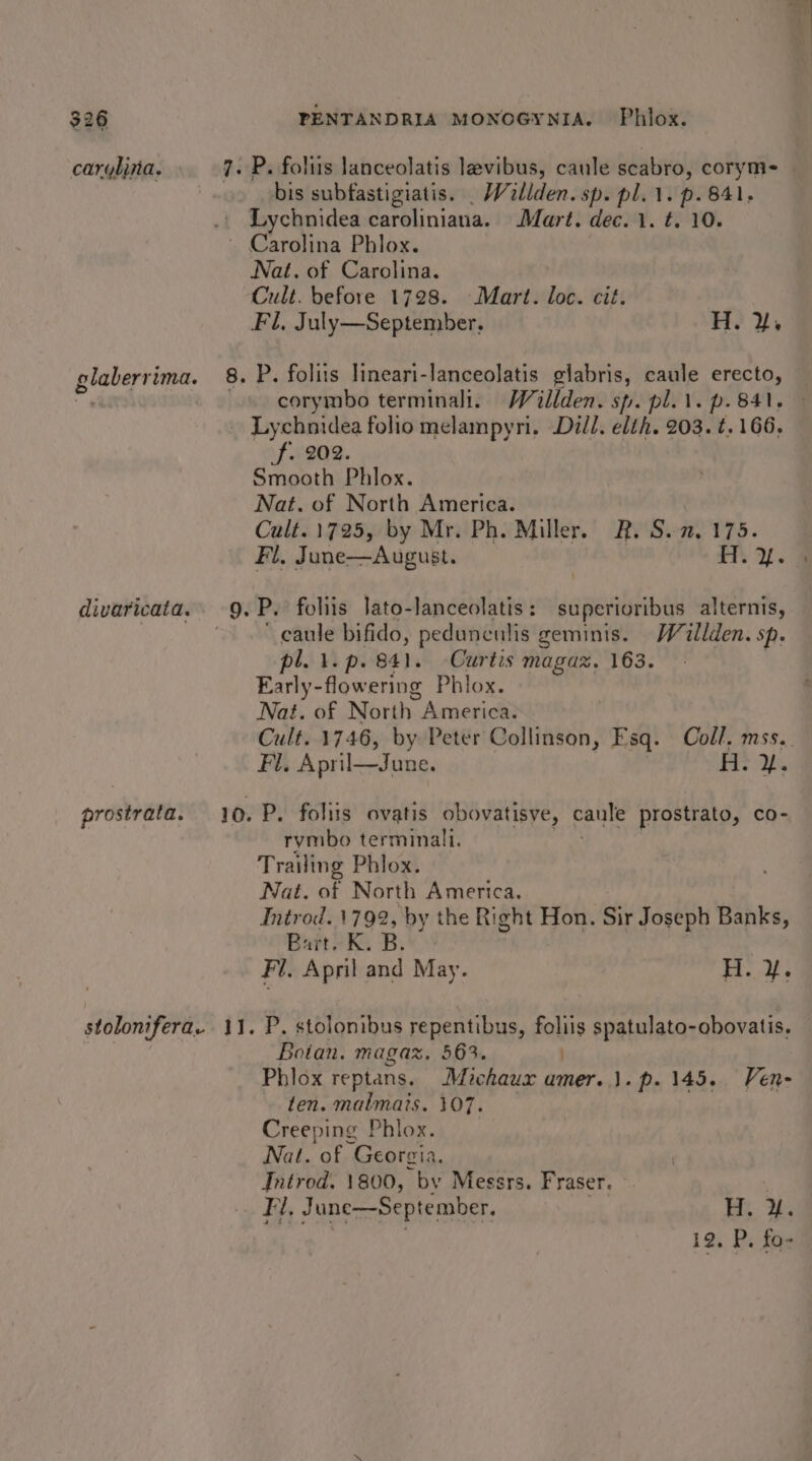carylina. 7 bis subfastigiatis. _ Willden. sp. pl. 1. p. 841, Lychnidea Pareliniatint Mart. dec. 1. t. 10. Nat. of Carolina. Fl, July—September. H. ¥. P. folits lineari-lanceolatis glabris, caule erecto, f. 202. Smooth Phlox. Nat. of North America. Cult. 1725, by Mr. Ph. Miller. R. S. 2, 175. P. foliis Jato-lanceolatis: superioribus alternis, ~ caule bifido, pedunculis geminis. Willden. sp. pl. 1. p. 841. Curtis magax. 163. | Early-flowering Phlox. Nat. of North. America. Fi. April—June. P. folits ovatis obovatisve, caule prostrato, co- rymbo terminali. Trailing Phlox. Nat. of North America, Introd. 1792, by the Right Hon. Sir Joseph Banks, Bart. K. B. ' Fi. April and May. 5 Bae P. stolomibus repentibus, foliis spatulato-obovatis. Boian. magaz. 563. Phlox reptans. Michaux amer. 1. p. 145. Ven- ten. malmats. 107. Creeping Phlox. Nat. rt “Georgia. Introd. 1800, by Messrs. Fraser. Fi, June—September. |&lt; ee ie