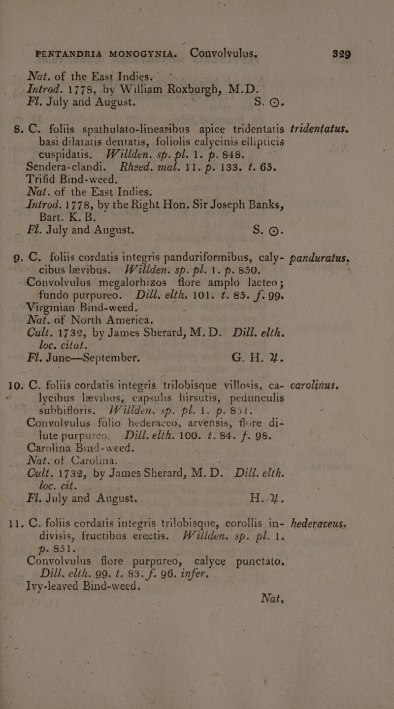 Nat. of the East Indies. Introd. 1778, by William Roxburgh, M.D. Fl, July and August, S. ©. 8. C. foliis spathulato-linearibus apice tridentatis tridentatus. basi dilatatis dentatis, foliolis calycinis ellipticis cuspidatis. Wallden. sp. pl. 1. p. 848. Sendera-clandi. Rhzed. mal. 11. p. 133. t. 65. Trifid Bind-weed. Nai. of the East Indies, Introd. 1778, by the Right Hon. Sir Joseph Banks, Bart. K. B. _ Fl. July and-August. oe G)- ~g. C. foliis cordatis integris panduriformibus, caly- panduratus. cibus levibus. Waitilden. sp. pl. \. p. 850. Convolvulus megalorhizos flore amplo lacteo; _ fundo purpureo. Diéll, elth. 101. t. 85. fi. 99. Virginian Bind-weed. J Nat. of North America. Cult. 1732, by James Sherard, M. D. Dill. elth. loc. citat. Fl, June—September. Cert 10. C. foliis cordatis integris trilobisque villosis, ca- caroljnus. lycibus levibus, capsulis hirsutis, tel ae subbifloris. Waillden. sp. pl. 1. p. 8 Convolvulus folio hederaceo, arvensis, Bits di- lute purpureo, Dill. elth. 100. ¢. 84. f. 98. Carolina Bind-weed. . Nat. of Carolina. . Cult. 1732, by James Sherard, M. D. Dill. elth. loc. cit. Fi. July ret August. | Thad ; 11. C. foliis cordatis integris trilobisque, corollis in- hederaceus. divisis, sis barca erectis. Willden. sp. pl. 1. - 851. Convolvulus fore: purpureo, calyce punctato. Dill. elth. 99. t. 83. f. 96. infer. Ivy-leaved Bind-weed. ? Nat,