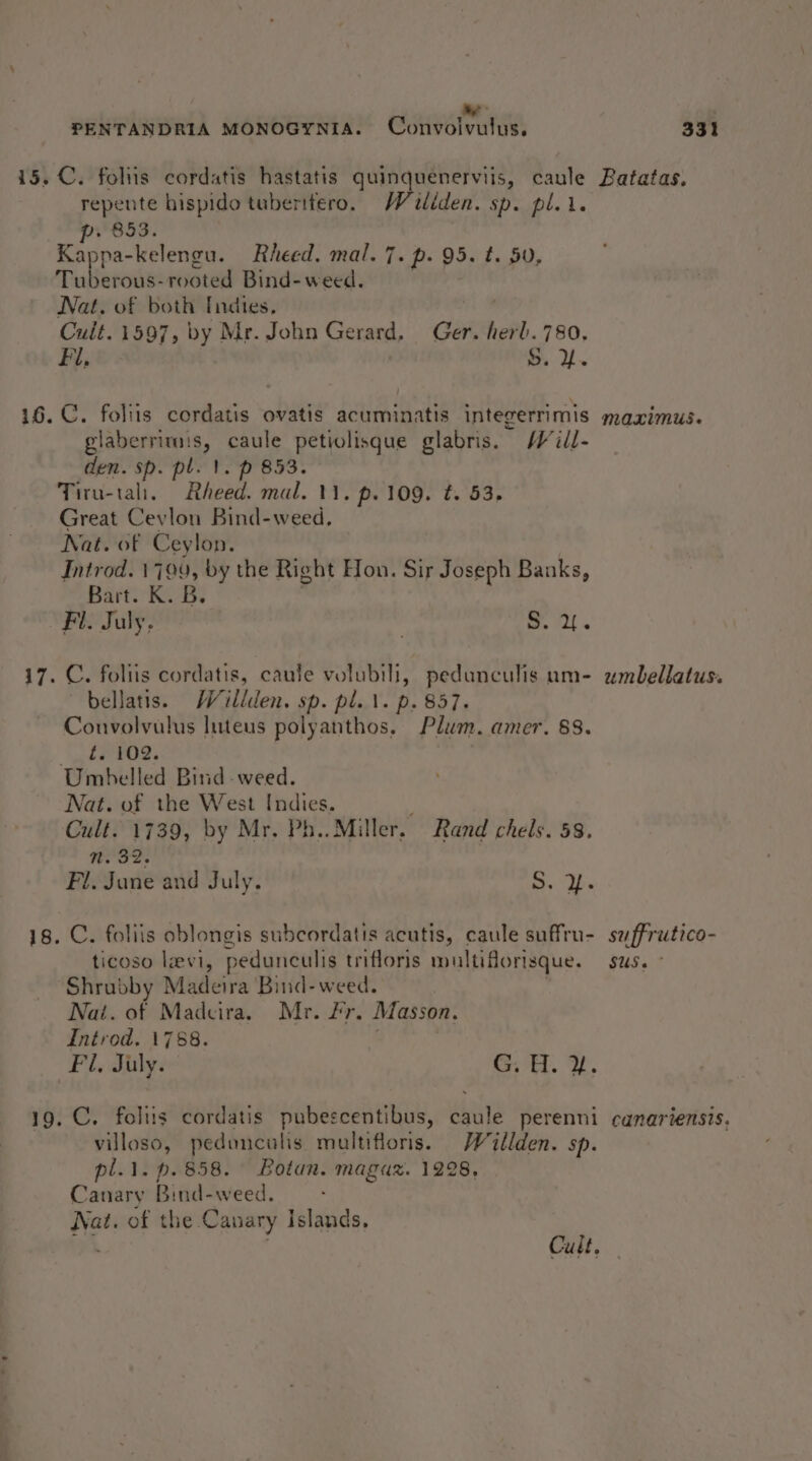 a PENTANDRIA MONOGYNIA. Convoivulus. 331 15. C. foliis cordatis hastatis quinquenerviis, caule Batatas. repente hispido tuberitero. Woiliden. sp. pl.1. p. 853. Kappa-kelengu. Rheed. mal. 7. p. 95. t. 50, Tuberous-rooted Bind- weed. Nat. of both Indies, Cult. 1597, by Mr. John Gerard, Ger. herl. 780, F l. S. Y. 16. C. folits cordatis ovatis acuminatis integerrimis ames Urn caule petiolisque glabris. MW ill- den. sp. pl. 1. p 853. Tiru-tali. Rheed. mal. 11, p. 109. t. 53. Great Cevlon Bind-weed. Nat. of Ceylon. Introd. 1799, by the Right Hon. Sir Joseph Banks, Bart: KiB Fl. July. ee ali. MAXIMUS» 17. C. foliis cordatis, caule volubili, pedunculis um- umbellatus. ~bellatis. Willden. sp. pl..\. p. 857. Convolvulus luteus polyanthos, Plum. amer. 88. ft. 102. Umbelled Bind-weed. Nat. of the West Indies. Cult. 1739, by Mr. Ph.. Miller. Rand chels. 58. No Dz. Fl. June and July. See 18. C. foliis oblongis subcordatis acutis, caule suffru- suffrutico- ticoso lavi, pedunculis trifloris multiflorisque. SUSs ° Shrubby Madeira Bind- weed. Nai. of Madcira. Mr. Fr. Masson. Introd. 1788. , Fl, July. GH. dU. 19. C. foliis cordatis pubescentibus, caule perenni canariensis. villoso, pedonculis multifloris. Wéillden. sp. pl.1. p. 858. Botan. maguz. 1228, Canary Bind-weed. Nat. of the Canary Islands, ie. Cult,